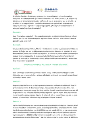 brasileños. También, de las nueve personas tres son psicólogos, tres ingenieros y tres
abogados. De las tres personas que fueron sometidas a una misma prueba (A, B, o C), no hay
dos o más de la misma nacionalidad o profesión. Si una de las personas que se sometió a la
prueba B es un abogado inglés, una de las personas que se sometió a la prueba A es un
abogado japonés y a la prueba C un psicólogo japonés. ¿A qué pruebas se sometieron el
abogado brasileño y el psicólogo inglés?
Ejercicio 4:
Luis, Víctor y Juan jueganboly . Uno juega de colocador, otro de servidor y el otro de volador.
Se sabe que Luis y el volador festejaron la graduación de Juan. Luis no es servidor. ¿En qué
posición juega cada uno?
Ejercicio 5 :
Un grupo de tres amigos Nelson, Alberto y Andrés tienen en total 52, estos están divididos en
pelotas de: futbol que son 16, básquet y tenis. Alberto tiene 4 pelotas de futbol y 6 de tenis,
Nelson tiene 4 pelotas de futbol más que Andrés, el número de pelotas de básquet de Andrés
es igual al número de pelotas de pelotas de futbol de Nelson y por ultimo Nelson tiene 4
pelotas de tenis que en total son 17¿Cuántas pelotas de básquet tiene Alberto y Nelson si en
total Nelson tiene 16 pelotas?
UNIDAD IV :PROBLEMAS RELATIVOS A EVENTOS DINAMICOS.
Ejercicio 1 :
Galo camina por la calle Junín, paralela a la calle Azuay; continúa caminando por la calle
Atahualpa que es perpendicular a la Azuay. ¿Está galo caminando por una calle perpendicular
o paralela a la calle Junín?
Ejercicio 2 :
Hay cinco cajas de frutas en un lugar y tienen que llevarse a diferentes sitios como sigue: la
primera a diez metros de distancia del origen , la segunda a 20m, la tercera a 30m , y así
sucesivamente hasta colocarlas a 10m de la anterior. En cada movimiento la persona sale del
origen, lleva la caja al lugar que corresponde y regresa al lugar de origen . Este proceso hasta
mover todas las cajas y regresar al punto de origen. Si solo se pueden llevar una caja en cada
intento, ¿Qué distancia habrá recorrido la persona al finalizar la tarea?
Ejercicio 3:
Carlota decidió inaugurar en marzo una tienda grande de electrodomésticos. Para esto, en el
mes de marzo tuvo considerables gastos, para el equipamiento y compra de artículos para la
tienda de electrodomésticos; invirtió 14.000 Um, y solo tuvo 2.500 Um, en ingresos producto
de las primeras ventas. El mes siguiente aún debió gastar 4.800 Um, en operación; pero sus
ingresos subieron a 3.500 Um. El próximo mes se celebró una venta, con descuentos en las
ventas subieron considerablemente a 7.800 Um, mientras que los gastos fueron de 4.850 Um.

 