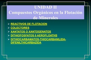 UNIDAD II
Compuestos Orgánicos en la Flotación
           de Minerales
   REACTIVOS DE FLOTACION
   COLECTORES
   XANTATOS O XANTOGENATOS
   DITHIOFOSFATOS 0 AEROFLOATHS
   DITHIOCARBAMATOS-THIOCARBANILIDA-
    DIFENILTHICARBAZIDA
 