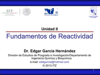 Unidad II

Fundamentos de Reactividad

            Dr. Edgar García Hernández
División de Estudios de Posgrado e Investigación/Departamento de
                   Ingeniería Química y Bioquímica
                  e-mail: eddgarcia@hotmail.com
                            © 2013 ITZ
                                                                   1
 