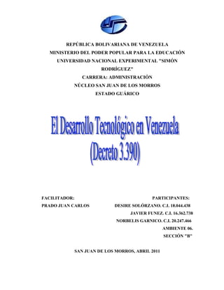 REPÚBLICA BOLIVARIANA DE VENEZUELA
  MINISTERIO DEL PODER POPULAR PARA LA EDUCACIÓN
     UNIVERSIDAD NACIONAL EXPERIMENTAL "SIMÓN
                         RODRÍGUEZ"
                  CARRERA: ADMINISTRACIÓN
           NÚCLEO SAN JUAN DE LOS MORROS
                       ESTADO GUÁRICO




FACILITADOR:                                   PARTICIPANTES:
PRADO JUAN CARLOS             DESIRE SOLÓRZANO. C.I. 18.044.438
                                     JAVIER FUNEZ. C.I. 16.362.738
                               NORBELIS GARNICO. C.I. 20.247.466
                                                    AMBIENTE 06.
                                                    SECCIÓN "B"


               SAN JUAN DE LOS MORROS, ABRIL 2011



                               1
 