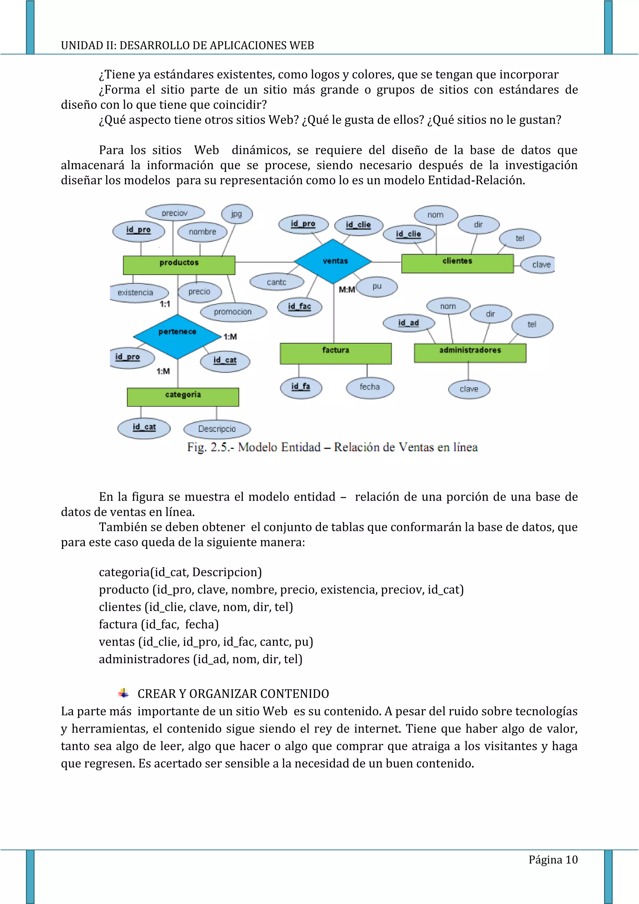UNIDAD II: DESARROLLO DE APLICACIONES WEB

       ¿Tiene ya estándares existentes, como logos y colores, que se tengan que incorporar
       ¿Forma el sitio parte de un sitio más grande o grupos de sitios con estándares de
diseño con lo que tiene que coincidir?
       ¿Qué aspecto tiene otros sitios Web? ¿Qué le gusta de ellos? ¿Qué sitios no le gustan?

      Para los sitios Web dinámicos, se requiere del diseño de la base de datos que
almacenará la información que se procese, siendo necesario después de la investigación
diseñar los modelos para su representación como lo es un modelo Entidad-Relación.




       En la figura se muestra el modelo entidad – relación de una porción de una base de
datos de ventas en línea.
       También se deben obtener el conjunto de tablas que conformarán la base de datos, que
para este caso queda de la siguiente manera:

      categoria(id_cat, Descripcion)
      producto (id_pro, clave, nombre, precio, existencia, preciov, id_cat)
      clientes (id_clie, clave, nom, dir, tel)
      factura (id_fac, fecha)
      ventas (id_clie, id_pro, id_fac, cantc, pu)
      administradores (id_ad, nom, dir, tel)

              CREAR Y ORGANIZAR CONTENIDO
La parte más importante de un sitio Web es su contenido. A pesar del ruido sobre tecnologías
y herramientas, el contenido sigue siendo el rey de internet. Tiene que haber algo de valor,
tanto sea algo de leer, algo que hacer o algo que comprar que atraiga a los visitantes y haga
que regresen. Es acertado ser sensible a la necesidad de un buen contenido.




                                                                                    Página 10
 