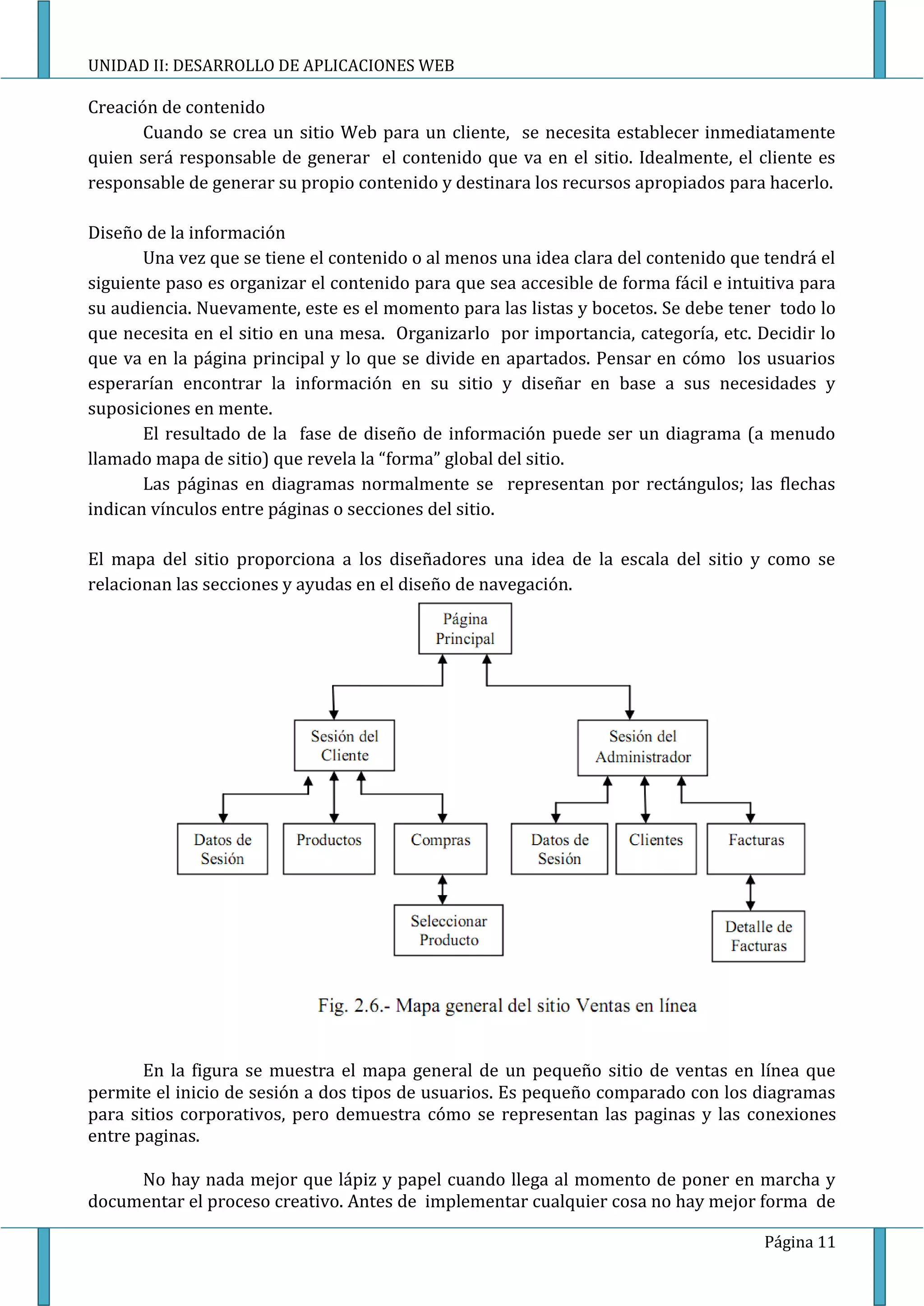 UNIDAD II: DESARROLLO DE APLICACIONES WEB

Creación de contenido
       Cuando se crea un sitio Web para un cliente, se necesita establecer inmediatamente
quien será responsable de generar el contenido que va en el sitio. Idealmente, el cliente es
responsable de generar su propio contenido y destinara los recursos apropiados para hacerlo.

Diseño de la información
       Una vez que se tiene el contenido o al menos una idea clara del contenido que tendrá el
siguiente paso es organizar el contenido para que sea accesible de forma fácil e intuitiva para
su audiencia. Nuevamente, este es el momento para las listas y bocetos. Se debe tener todo lo
que necesita en el sitio en una mesa. Organizarlo por importancia, categoría, etc. Decidir lo
que va en la página principal y lo que se divide en apartados. Pensar en cómo los usuarios
esperarían encontrar la información en su sitio y diseñar en base a sus necesidades y
suposiciones en mente.
       El resultado de la fase de diseño de información puede ser un diagrama (a menudo
llamado mapa de sitio) que revela la “forma” global del sitio.
       Las páginas en diagramas normalmente se representan por rectángulos; las flechas
indican vínculos entre páginas o secciones del sitio.

El mapa del sitio proporciona a los diseñadores una idea de la escala del sitio y como se
relacionan las secciones y ayudas en el diseño de navegación.




       En la figura se muestra el mapa general de un pequeño sitio de ventas en línea que
permite el inicio de sesión a dos tipos de usuarios. Es pequeño comparado con los diagramas
para sitios corporativos, pero demuestra cómo se representan las paginas y las conexiones
entre paginas.

     No hay nada mejor que lápiz y papel cuando llega al momento de poner en marcha y
documentar el proceso creativo. Antes de implementar cualquier cosa no hay mejor forma de

                                                                                     Página 11
 