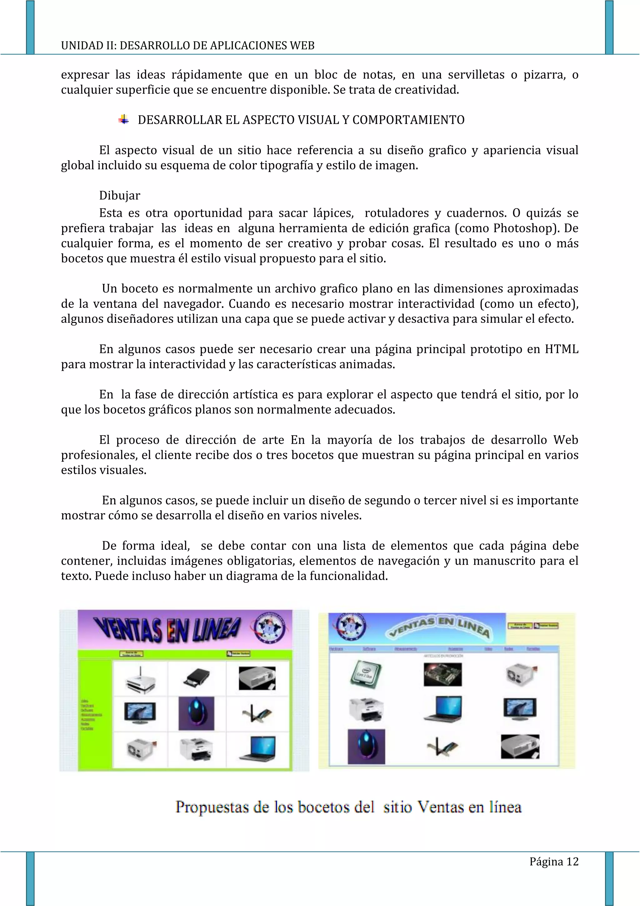 UNIDAD II: DESARROLLO DE APLICACIONES WEB

expresar las ideas rápidamente que en un bloc de notas, en una servilletas o pizarra, o
cualquier superficie que se encuentre disponible. Se trata de creatividad.

              DESARROLLAR EL ASPECTO VISUAL Y COMPORTAMIENTO

       El aspecto visual de un sitio hace referencia a su diseño grafico y apariencia visual
global incluido su esquema de color tipografía y estilo de imagen.

       Dibujar
       Esta es otra oportunidad para sacar lápices, rotuladores y cuadernos. O quizás se
prefiera trabajar las ideas en alguna herramienta de edición grafica (como Photoshop). De
cualquier forma, es el momento de ser creativo y probar cosas. El resultado es uno o más
bocetos que muestra él estilo visual propuesto para el sitio.

       Un boceto es normalmente un archivo grafico plano en las dimensiones aproximadas
de la ventana del navegador. Cuando es necesario mostrar interactividad (como un efecto),
algunos diseñadores utilizan una capa que se puede activar y desactiva para simular el efecto.

      En algunos casos puede ser necesario crear una página principal prototipo en HTML
para mostrar la interactividad y las características animadas.

       En la fase de dirección artística es para explorar el aspecto que tendrá el sitio, por lo
que los bocetos gráficos planos son normalmente adecuados.

        El proceso de dirección de arte En la mayoría de los trabajos de desarrollo Web
profesionales, el cliente recibe dos o tres bocetos que muestran su página principal en varios
estilos visuales.

      En algunos casos, se puede incluir un diseño de segundo o tercer nivel si es importante
mostrar cómo se desarrolla el diseño en varios niveles.

        De forma ideal, se debe contar con una lista de elementos que cada página debe
contener, incluidas imágenes obligatorias, elementos de navegación y un manuscrito para el
texto. Puede incluso haber un diagrama de la funcionalidad.




                                                                                      Página 12
 