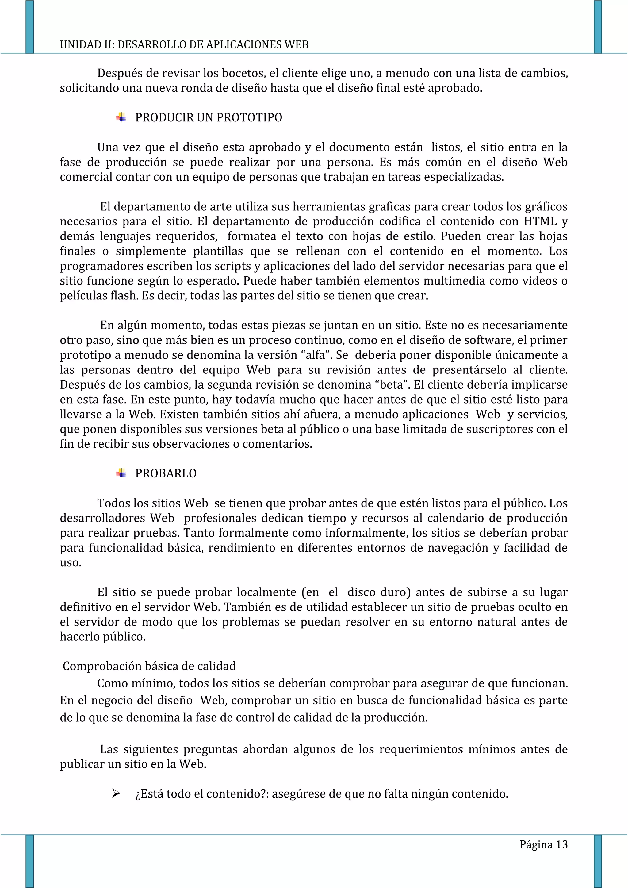 UNIDAD II: DESARROLLO DE APLICACIONES WEB

        Después de revisar los bocetos, el cliente elige uno, a menudo con una lista de cambios,
solicitando una nueva ronda de diseño hasta que el diseño final esté aprobado.

              PRODUCIR UN PROTOTIPO

       Una vez que el diseño esta aprobado y el documento están listos, el sitio entra en la
fase de producción se puede realizar por una persona. Es más común en el diseño Web
comercial contar con un equipo de personas que trabajan en tareas especializadas.

        El departamento de arte utiliza sus herramientas graficas para crear todos los gráficos
necesarios para el sitio. El departamento de producción codifica el contenido con HTML y
demás lenguajes requeridos, formatea el texto con hojas de estilo. Pueden crear las hojas
finales o simplemente plantillas que se rellenan con el contenido en el momento. Los
programadores escriben los scripts y aplicaciones del lado del servidor necesarias para que el
sitio funcione según lo esperado. Puede haber también elementos multimedia como videos o
películas flash. Es decir, todas las partes del sitio se tienen que crear.

        En algún momento, todas estas piezas se juntan en un sitio. Este no es necesariamente
otro paso, sino que más bien es un proceso continuo, como en el diseño de software, el primer
prototipo a menudo se denomina la versión “alfa”. Se debería poner disponible únicamente a
las personas dentro del equipo Web para su revisión antes de presentárselo al cliente.
Después de los cambios, la segunda revisión se denomina “beta”. El cliente debería implicarse
en esta fase. En este punto, hay todavía mucho que hacer antes de que el sitio esté listo para
llevarse a la Web. Existen también sitios ahí afuera, a menudo aplicaciones Web y servicios,
que ponen disponibles sus versiones beta al público o una base limitada de suscriptores con el
fin de recibir sus observaciones o comentarios.

              PROBARLO

       Todos los sitios Web se tienen que probar antes de que estén listos para el público. Los
desarrolladores Web profesionales dedican tiempo y recursos al calendario de producción
para realizar pruebas. Tanto formalmente como informalmente, los sitios se deberían probar
para funcionalidad básica, rendimiento en diferentes entornos de navegación y facilidad de
uso.

        El sitio se puede probar localmente (en el disco duro) antes de subirse a su lugar
definitivo en el servidor Web. También es de utilidad establecer un sitio de pruebas oculto en
el servidor de modo que los problemas se puedan resolver en su entorno natural antes de
hacerlo público.

Comprobación básica de calidad
       Como mínimo, todos los sitios se deberían comprobar para asegurar de que funcionan.
En el negocio del diseño Web, comprobar un sitio en busca de funcionalidad básica es parte
de lo que se denomina la fase de control de calidad de la producción.

       Las siguientes preguntas abordan algunos de los requerimientos mínimos antes de
publicar un sitio en la Web.

             ¿Está todo el contenido?: asegúrese de que no falta ningún contenido.


                                                                                      Página 13
 