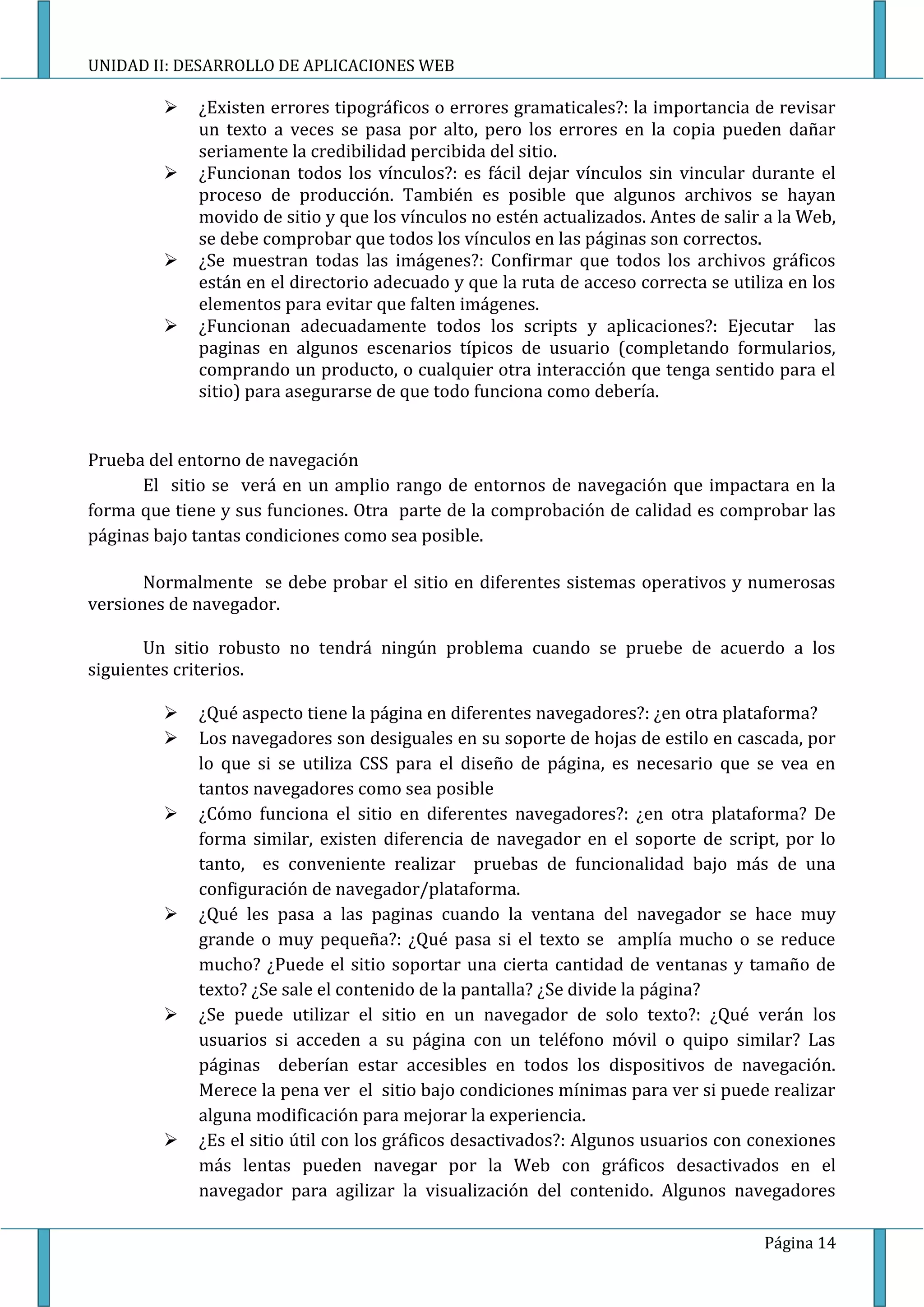 UNIDAD II: DESARROLLO DE APLICACIONES WEB

            ¿Existen errores tipográficos o errores gramaticales?: la importancia de revisar
             un texto a veces se pasa por alto, pero los errores en la copia pueden dañar
             seriamente la credibilidad percibida del sitio.
            ¿Funcionan todos los vínculos?: es fácil dejar vínculos sin vincular durante el
             proceso de producción. También es posible que algunos archivos se hayan
             movido de sitio y que los vínculos no estén actualizados. Antes de salir a la Web,
             se debe comprobar que todos los vínculos en las páginas son correctos.
            ¿Se muestran todas las imágenes?: Confirmar que todos los archivos gráficos
             están en el directorio adecuado y que la ruta de acceso correcta se utiliza en los
             elementos para evitar que falten imágenes.
            ¿Funcionan adecuadamente todos los scripts y aplicaciones?: Ejecutar las
             paginas en algunos escenarios típicos de usuario (completando formularios,
             comprando un producto, o cualquier otra interacción que tenga sentido para el
             sitio) para asegurarse de que todo funciona como debería.


Prueba del entorno de navegación
      El sitio se verá en un amplio rango de entornos de navegación que impactara en la
forma que tiene y sus funciones. Otra parte de la comprobación de calidad es comprobar las
páginas bajo tantas condiciones como sea posible.

       Normalmente se debe probar el sitio en diferentes sistemas operativos y numerosas
versiones de navegador.

       Un sitio robusto no tendrá ningún problema cuando se pruebe de acuerdo a los
siguientes criterios.

            ¿Qué aspecto tiene la página en diferentes navegadores?: ¿en otra plataforma?
            Los navegadores son desiguales en su soporte de hojas de estilo en cascada, por
             lo que si se utiliza CSS para el diseño de página, es necesario que se vea en
             tantos navegadores como sea posible
            ¿Cómo funciona el sitio en diferentes navegadores?: ¿en otra plataforma? De
             forma similar, existen diferencia de navegador en el soporte de script, por lo
             tanto, es conveniente realizar pruebas de funcionalidad bajo más de una
             configuración de navegador/plataforma.
            ¿Qué les pasa a las paginas cuando la ventana del navegador se hace muy
             grande o muy pequeña?: ¿Qué pasa si el texto se amplía mucho o se reduce
             mucho? ¿Puede el sitio soportar una cierta cantidad de ventanas y tamaño de
             texto? ¿Se sale el contenido de la pantalla? ¿Se divide la página?
            ¿Se puede utilizar el sitio en un navegador de solo texto?: ¿Qué verán los
             usuarios si acceden a su página con un teléfono móvil o quipo similar? Las
             páginas deberían estar accesibles en todos los dispositivos de navegación.
             Merece la pena ver el sitio bajo condiciones mínimas para ver si puede realizar
             alguna modificación para mejorar la experiencia.
            ¿Es el sitio útil con los gráficos desactivados?: Algunos usuarios con conexiones
             más lentas pueden navegar por la Web con gráficos desactivados en el
             navegador para agilizar la visualización del contenido. Algunos navegadores

                                                                                     Página 14
 
