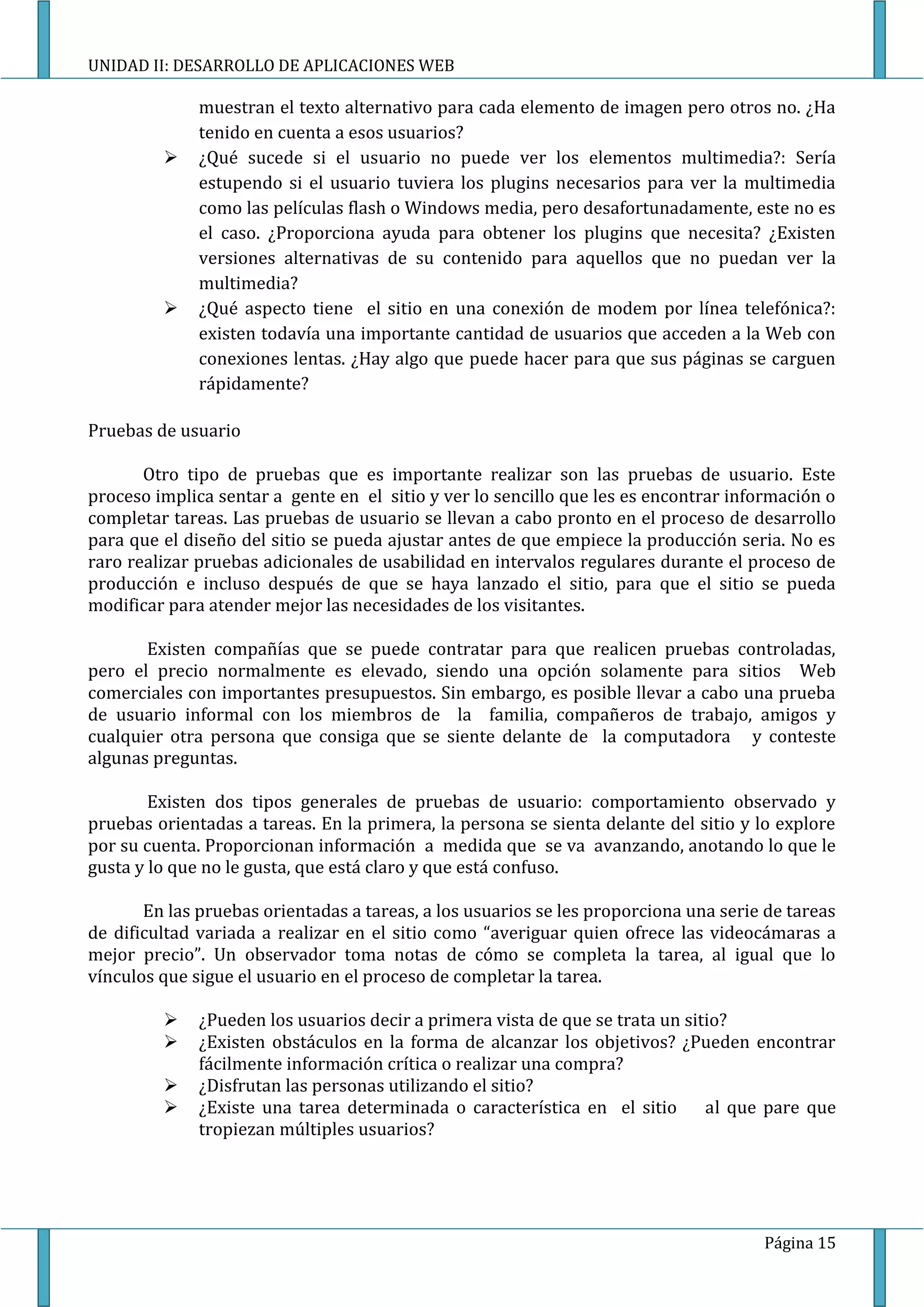 UNIDAD II: DESARROLLO DE APLICACIONES WEB

              muestran el texto alternativo para cada elemento de imagen pero otros no. ¿Ha
              tenido en cuenta a esos usuarios?
             ¿Qué sucede si el usuario no puede ver los elementos multimedia?: Sería
              estupendo si el usuario tuviera los plugins necesarios para ver la multimedia
              como las películas flash o Windows media, pero desafortunadamente, este no es
              el caso. ¿Proporciona ayuda para obtener los plugins que necesita? ¿Existen
              versiones alternativas de su contenido para aquellos que no puedan ver la
              multimedia?
             ¿Qué aspecto tiene el sitio en una conexión de modem por línea telefónica?:
              existen todavía una importante cantidad de usuarios que acceden a la Web con
              conexiones lentas. ¿Hay algo que puede hacer para que sus páginas se carguen
              rápidamente?

Pruebas de usuario

       Otro tipo de pruebas que es importante realizar son las pruebas de usuario. Este
proceso implica sentar a gente en el sitio y ver lo sencillo que les es encontrar información o
completar tareas. Las pruebas de usuario se llevan a cabo pronto en el proceso de desarrollo
para que el diseño del sitio se pueda ajustar antes de que empiece la producción seria. No es
raro realizar pruebas adicionales de usabilidad en intervalos regulares durante el proceso de
producción e incluso después de que se haya lanzado el sitio, para que el sitio se pueda
modificar para atender mejor las necesidades de los visitantes.

       Existen compañías que se puede contratar para que realicen pruebas controladas,
pero el precio normalmente es elevado, siendo una opción solamente para sitios Web
comerciales con importantes presupuestos. Sin embargo, es posible llevar a cabo una prueba
de usuario informal con los miembros de la familia, compañeros de trabajo, amigos y
cualquier otra persona que consiga que se siente delante de la computadora y conteste
algunas preguntas.

        Existen dos tipos generales de pruebas de usuario: comportamiento observado y
pruebas orientadas a tareas. En la primera, la persona se sienta delante del sitio y lo explore
por su cuenta. Proporcionan información a medida que se va avanzando, anotando lo que le
gusta y lo que no le gusta, que está claro y que está confuso.

       En las pruebas orientadas a tareas, a los usuarios se les proporciona una serie de tareas
de dificultad variada a realizar en el sitio como “averiguar quien ofrece las videocámaras a
mejor precio”. Un observador toma notas de cómo se completa la tarea, al igual que lo
vínculos que sigue el usuario en el proceso de completar la tarea.

             ¿Pueden los usuarios decir a primera vista de que se trata un sitio?
             ¿Existen obstáculos en la forma de alcanzar los objetivos? ¿Pueden encontrar
              fácilmente información crítica o realizar una compra?
             ¿Disfrutan las personas utilizando el sitio?
             ¿Existe una tarea determinada o característica en el sitio       al que pare que
              tropiezan múltiples usuarios?




                                                                                      Página 15
 