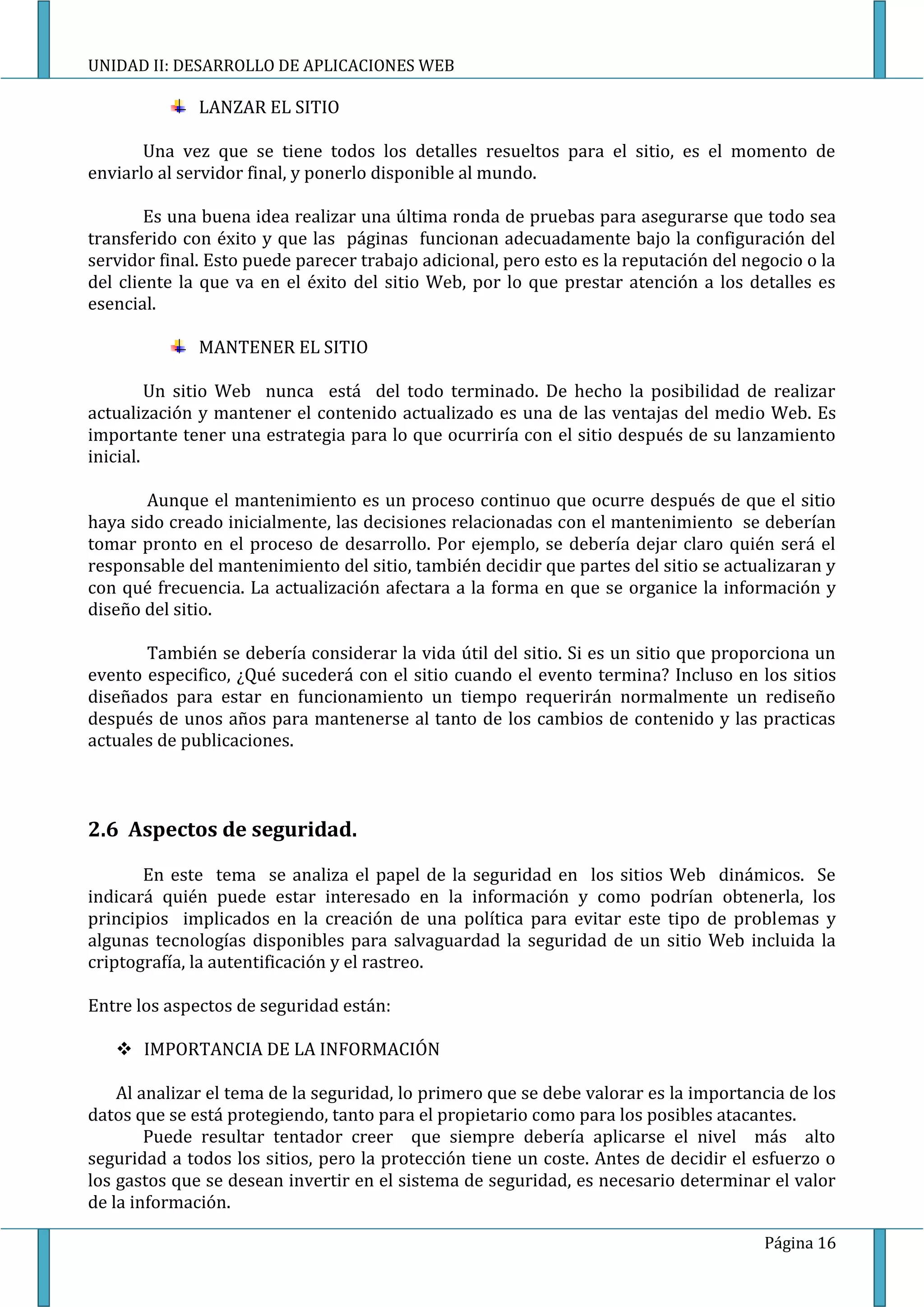 UNIDAD II: DESARROLLO DE APLICACIONES WEB

              LANZAR EL SITIO

       Una vez que se tiene todos los detalles resueltos para el sitio, es el momento de
enviarlo al servidor final, y ponerlo disponible al mundo.

        Es una buena idea realizar una última ronda de pruebas para asegurarse que todo sea
transferido con éxito y que las páginas funcionan adecuadamente bajo la configuración del
servidor final. Esto puede parecer trabajo adicional, pero esto es la reputación del negocio o la
del cliente la que va en el éxito del sitio Web, por lo que prestar atención a los detalles es
esencial.

              MANTENER EL SITIO

         Un sitio Web nunca está del todo terminado. De hecho la posibilidad de realizar
actualización y mantener el contenido actualizado es una de las ventajas del medio Web. Es
importante tener una estrategia para lo que ocurriría con el sitio después de su lanzamiento
inicial.

       Aunque el mantenimiento es un proceso continuo que ocurre después de que el sitio
haya sido creado inicialmente, las decisiones relacionadas con el mantenimiento se deberían
tomar pronto en el proceso de desarrollo. Por ejemplo, se debería dejar claro quién será el
responsable del mantenimiento del sitio, también decidir que partes del sitio se actualizaran y
con qué frecuencia. La actualización afectara a la forma en que se organice la información y
diseño del sitio.

       También se debería considerar la vida útil del sitio. Si es un sitio que proporciona un
evento especifico, ¿Qué sucederá con el sitio cuando el evento termina? Incluso en los sitios
diseñados para estar en funcionamiento un tiempo requerirán normalmente un rediseño
después de unos años para mantenerse al tanto de los cambios de contenido y las practicas
actuales de publicaciones.



2.6 Aspectos de seguridad.

       En este tema se analiza el papel de la seguridad en los sitios Web dinámicos. Se
indicará quién puede estar interesado en la información y como podrían obtenerla, los
principios implicados en la creación de una política para evitar este tipo de problemas y
algunas tecnologías disponibles para salvaguardad la seguridad de un sitio Web incluida la
criptografía, la autentificación y el rastreo.

Entre los aspectos de seguridad están:

    IMPORTANCIA DE LA INFORMACIÓN

    Al analizar el tema de la seguridad, lo primero que se debe valorar es la importancia de los
datos que se está protegiendo, tanto para el propietario como para los posibles atacantes.
        Puede resultar tentador creer que siempre debería aplicarse el nivel más alto
seguridad a todos los sitios, pero la protección tiene un coste. Antes de decidir el esfuerzo o
los gastos que se desean invertir en el sistema de seguridad, es necesario determinar el valor
de la información.

                                                                                       Página 16
 