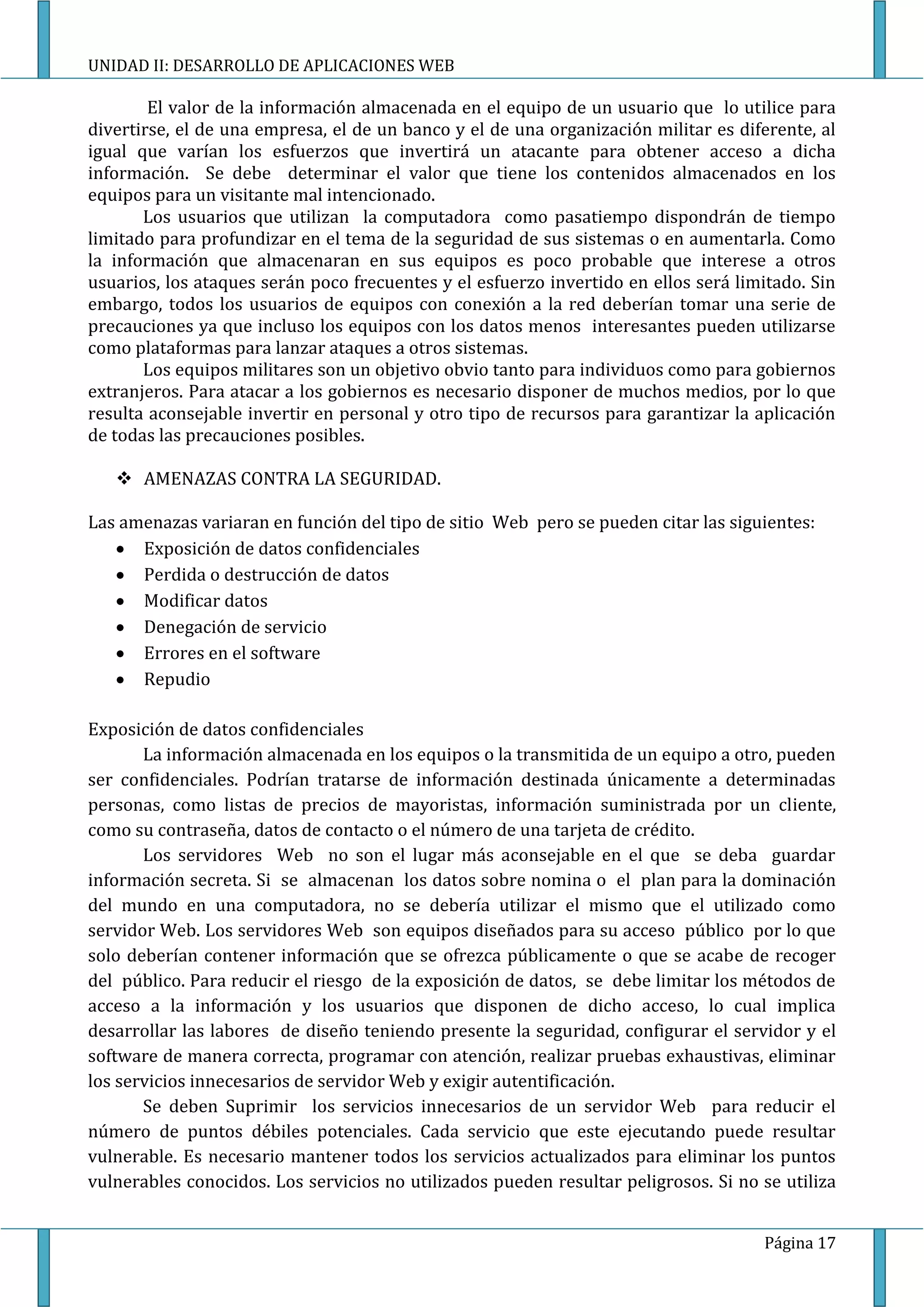 UNIDAD II: DESARROLLO DE APLICACIONES WEB

        El valor de la información almacenada en el equipo de un usuario que lo utilice para
divertirse, el de una empresa, el de un banco y el de una organización militar es diferente, al
igual que varían los esfuerzos que invertirá un atacante para obtener acceso a dicha
información. Se debe determinar el valor que tiene los contenidos almacenados en los
equipos para un visitante mal intencionado.
       Los usuarios que utilizan la computadora como pasatiempo dispondrán de tiempo
limitado para profundizar en el tema de la seguridad de sus sistemas o en aumentarla. Como
la información que almacenaran en sus equipos es poco probable que interese a otros
usuarios, los ataques serán poco frecuentes y el esfuerzo invertido en ellos será limitado. Sin
embargo, todos los usuarios de equipos con conexión a la red deberían tomar una serie de
precauciones ya que incluso los equipos con los datos menos interesantes pueden utilizarse
como plataformas para lanzar ataques a otros sistemas.
       Los equipos militares son un objetivo obvio tanto para individuos como para gobiernos
extranjeros. Para atacar a los gobiernos es necesario disponer de muchos medios, por lo que
resulta aconsejable invertir en personal y otro tipo de recursos para garantizar la aplicación
de todas las precauciones posibles.

    AMENAZAS CONTRA LA SEGURIDAD.

Las amenazas variaran en función del tipo de sitio Web pero se pueden citar las siguientes:
      Exposición de datos confidenciales
      Perdida o destrucción de datos
      Modificar datos
      Denegación de servicio
      Errores en el software
      Repudio

Exposición de datos confidenciales
       La información almacenada en los equipos o la transmitida de un equipo a otro, pueden
ser confidenciales. Podrían tratarse de información destinada únicamente a determinadas
personas, como listas de precios de mayoristas, información suministrada por un cliente,
como su contraseña, datos de contacto o el número de una tarjeta de crédito.
       Los servidores Web no son el lugar más aconsejable en el que se deba guardar
información secreta. Si se almacenan los datos sobre nomina o el plan para la dominación
del mundo en una computadora, no se debería utilizar el mismo que el utilizado como
servidor Web. Los servidores Web son equipos diseñados para su acceso público por lo que
solo deberían contener información que se ofrezca públicamente o que se acabe de recoger
del público. Para reducir el riesgo de la exposición de datos, se debe limitar los métodos de
acceso a la información y los usuarios que disponen de dicho acceso, lo cual implica
desarrollar las labores de diseño teniendo presente la seguridad, configurar el servidor y el
software de manera correcta, programar con atención, realizar pruebas exhaustivas, eliminar
los servicios innecesarios de servidor Web y exigir autentificación.
       Se deben Suprimir los servicios innecesarios de un servidor Web para reducir el
número de puntos débiles potenciales. Cada servicio que este ejecutando puede resultar
vulnerable. Es necesario mantener todos los servicios actualizados para eliminar los puntos
vulnerables conocidos. Los servicios no utilizados pueden resultar peligrosos. Si no se utiliza


                                                                                     Página 17
 