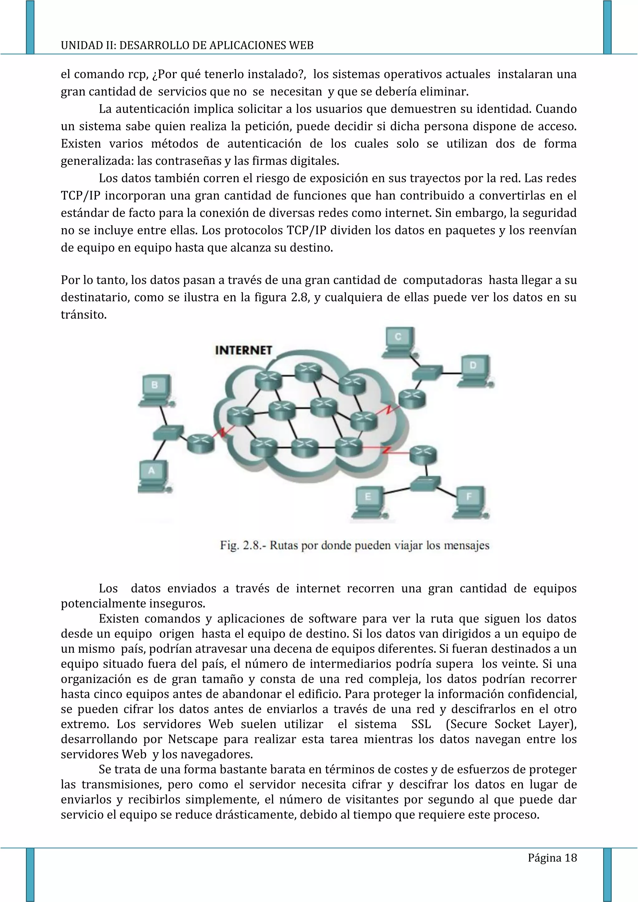 UNIDAD II: DESARROLLO DE APLICACIONES WEB

el comando rcp, ¿Por qué tenerlo instalado?, los sistemas operativos actuales instalaran una
gran cantidad de servicios que no se necesitan y que se debería eliminar.
       La autenticación implica solicitar a los usuarios que demuestren su identidad. Cuando
un sistema sabe quien realiza la petición, puede decidir si dicha persona dispone de acceso.
Existen varios métodos de autenticación de los cuales solo se utilizan dos de forma
generalizada: las contraseñas y las firmas digitales.
       Los datos también corren el riesgo de exposición en sus trayectos por la red. Las redes
TCP/IP incorporan una gran cantidad de funciones que han contribuido a convertirlas en el
estándar de facto para la conexión de diversas redes como internet. Sin embargo, la seguridad
no se incluye entre ellas. Los protocolos TCP/IP dividen los datos en paquetes y los reenvían
de equipo en equipo hasta que alcanza su destino.

Por lo tanto, los datos pasan a través de una gran cantidad de computadoras hasta llegar a su
destinatario, como se ilustra en la figura 2.8, y cualquiera de ellas puede ver los datos en su
tránsito.




       Los datos enviados a través de internet recorren una gran cantidad de equipos
potencialmente inseguros.
       Existen comandos y aplicaciones de software para ver la ruta que siguen los datos
desde un equipo origen hasta el equipo de destino. Si los datos van dirigidos a un equipo de
un mismo país, podrían atravesar una decena de equipos diferentes. Si fueran destinados a un
equipo situado fuera del país, el número de intermediarios podría supera los veinte. Si una
organización es de gran tamaño y consta de una red compleja, los datos podrían recorrer
hasta cinco equipos antes de abandonar el edificio. Para proteger la información confidencial,
se pueden cifrar los datos antes de enviarlos a través de una red y descifrarlos en el otro
extremo. Los servidores Web suelen utilizar el sistema SSL (Secure Socket Layer),
desarrollando por Netscape para realizar esta tarea mientras los datos navegan entre los
servidores Web y los navegadores.
       Se trata de una forma bastante barata en términos de costes y de esfuerzos de proteger
las transmisiones, pero como el servidor necesita cifrar y descifrar los datos en lugar de
enviarlos y recibirlos simplemente, el número de visitantes por segundo al que puede dar
servicio el equipo se reduce drásticamente, debido al tiempo que requiere este proceso.


                                                                                     Página 18
 