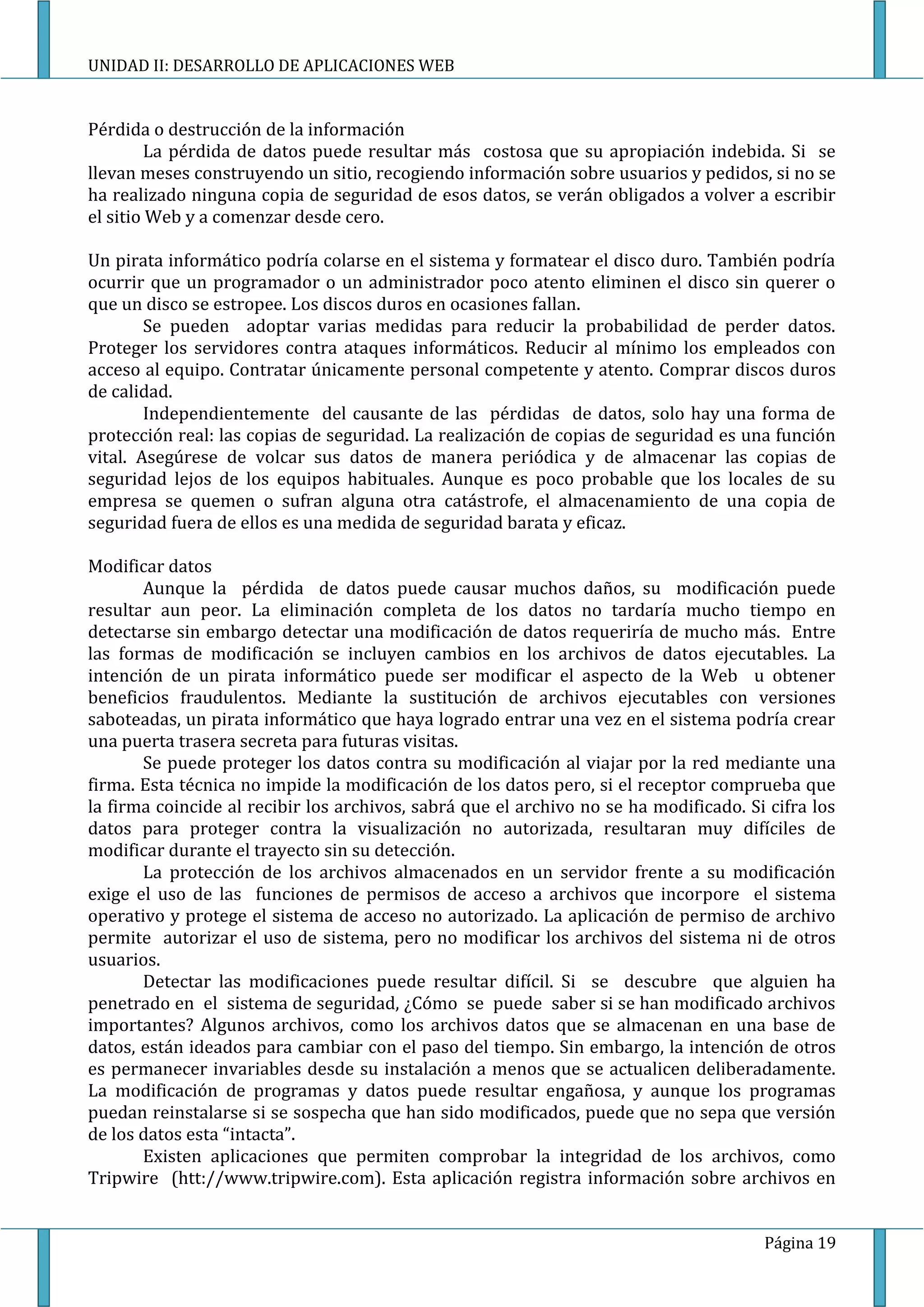 UNIDAD II: DESARROLLO DE APLICACIONES WEB


Pérdida o destrucción de la información
         La pérdida de datos puede resultar más costosa que su apropiación indebida. Si se
llevan meses construyendo un sitio, recogiendo información sobre usuarios y pedidos, si no se
ha realizado ninguna copia de seguridad de esos datos, se verán obligados a volver a escribir
el sitio Web y a comenzar desde cero.

Un pirata informático podría colarse en el sistema y formatear el disco duro. También podría
ocurrir que un programador o un administrador poco atento eliminen el disco sin querer o
que un disco se estropee. Los discos duros en ocasiones fallan.
        Se pueden adoptar varias medidas para reducir la probabilidad de perder datos.
Proteger los servidores contra ataques informáticos. Reducir al mínimo los empleados con
acceso al equipo. Contratar únicamente personal competente y atento. Comprar discos duros
de calidad.
        Independientemente del causante de las pérdidas de datos, solo hay una forma de
protección real: las copias de seguridad. La realización de copias de seguridad es una función
vital. Asegúrese de volcar sus datos de manera periódica y de almacenar las copias de
seguridad lejos de los equipos habituales. Aunque es poco probable que los locales de su
empresa se quemen o sufran alguna otra catástrofe, el almacenamiento de una copia de
seguridad fuera de ellos es una medida de seguridad barata y eficaz.

Modificar datos
       Aunque la pérdida de datos puede causar muchos daños, su modificación puede
resultar aun peor. La eliminación completa de los datos no tardaría mucho tiempo en
detectarse sin embargo detectar una modificación de datos requeriría de mucho más. Entre
las formas de modificación se incluyen cambios en los archivos de datos ejecutables. La
intención de un pirata informático puede ser modificar el aspecto de la Web u obtener
beneficios fraudulentos. Mediante la sustitución de archivos ejecutables con versiones
saboteadas, un pirata informático que haya logrado entrar una vez en el sistema podría crear
una puerta trasera secreta para futuras visitas.
       Se puede proteger los datos contra su modificación al viajar por la red mediante una
firma. Esta técnica no impide la modificación de los datos pero, si el receptor comprueba que
la firma coincide al recibir los archivos, sabrá que el archivo no se ha modificado. Si cifra los
datos para proteger contra la visualización no autorizada, resultaran muy difíciles de
modificar durante el trayecto sin su detección.
       La protección de los archivos almacenados en un servidor frente a su modificación
exige el uso de las funciones de permisos de acceso a archivos que incorpore el sistema
operativo y protege el sistema de acceso no autorizado. La aplicación de permiso de archivo
permite autorizar el uso de sistema, pero no modificar los archivos del sistema ni de otros
usuarios.
       Detectar las modificaciones puede resultar difícil. Si se descubre que alguien ha
penetrado en el sistema de seguridad, ¿Cómo se puede saber si se han modificado archivos
importantes? Algunos archivos, como los archivos datos que se almacenan en una base de
datos, están ideados para cambiar con el paso del tiempo. Sin embargo, la intención de otros
es permanecer invariables desde su instalación a menos que se actualicen deliberadamente.
La modificación de programas y datos puede resultar engañosa, y aunque los programas
puedan reinstalarse si se sospecha que han sido modificados, puede que no sepa que versión
de los datos esta “intacta”.
       Existen aplicaciones que permiten comprobar la integridad de los archivos, como
Tripwire (htt://www.tripwire.com). Esta aplicación registra información sobre archivos en


                                                                                       Página 19
 