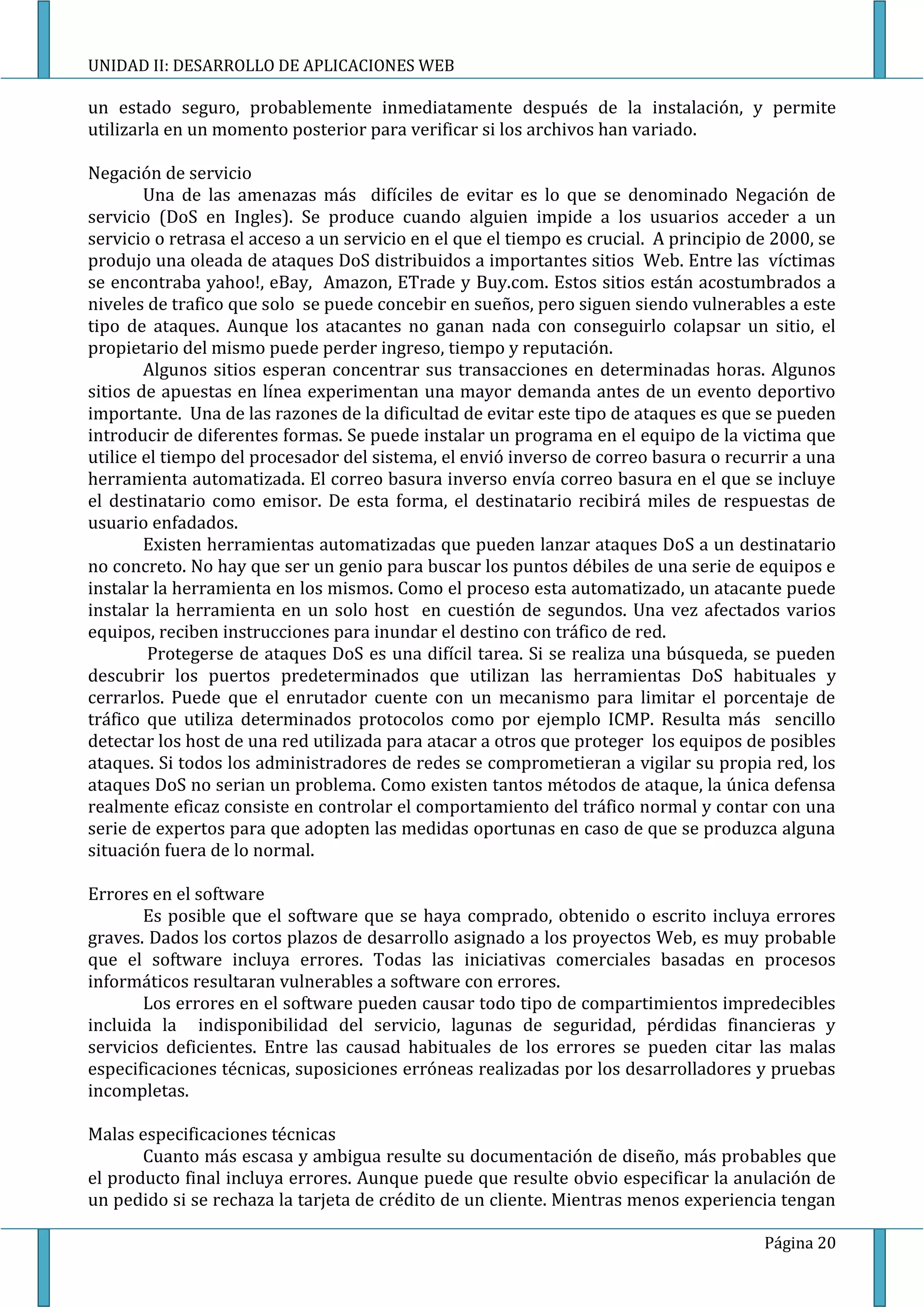 UNIDAD II: DESARROLLO DE APLICACIONES WEB

un estado seguro, probablemente inmediatamente después de la instalación, y permite
utilizarla en un momento posterior para verificar si los archivos han variado.

Negación de servicio
        Una de las amenazas más difíciles de evitar es lo que se denominado Negación de
servicio (DoS en Ingles). Se produce cuando alguien impide a los usuarios acceder a un
servicio o retrasa el acceso a un servicio en el que el tiempo es crucial. A principio de 2000, se
produjo una oleada de ataques DoS distribuidos a importantes sitios Web. Entre las víctimas
se encontraba yahoo!, eBay, Amazon, ETrade y Buy.com. Estos sitios están acostumbrados a
niveles de trafico que solo se puede concebir en sueños, pero siguen siendo vulnerables a este
tipo de ataques. Aunque los atacantes no ganan nada con conseguirlo colapsar un sitio, el
propietario del mismo puede perder ingreso, tiempo y reputación.
        Algunos sitios esperan concentrar sus transacciones en determinadas horas. Algunos
sitios de apuestas en línea experimentan una mayor demanda antes de un evento deportivo
importante. Una de las razones de la dificultad de evitar este tipo de ataques es que se pueden
introducir de diferentes formas. Se puede instalar un programa en el equipo de la victima que
utilice el tiempo del procesador del sistema, el envió inverso de correo basura o recurrir a una
herramienta automatizada. El correo basura inverso envía correo basura en el que se incluye
el destinatario como emisor. De esta forma, el destinatario recibirá miles de respuestas de
usuario enfadados.
        Existen herramientas automatizadas que pueden lanzar ataques DoS a un destinatario
no concreto. No hay que ser un genio para buscar los puntos débiles de una serie de equipos e
instalar la herramienta en los mismos. Como el proceso esta automatizado, un atacante puede
instalar la herramienta en un solo host en cuestión de segundos. Una vez afectados varios
equipos, reciben instrucciones para inundar el destino con tráfico de red.
         Protegerse de ataques DoS es una difícil tarea. Si se realiza una búsqueda, se pueden
descubrir los puertos predeterminados que utilizan las herramientas DoS habituales y
cerrarlos. Puede que el enrutador cuente con un mecanismo para limitar el porcentaje de
tráfico que utiliza determinados protocolos como por ejemplo ICMP. Resulta más sencillo
detectar los host de una red utilizada para atacar a otros que proteger los equipos de posibles
ataques. Si todos los administradores de redes se comprometieran a vigilar su propia red, los
ataques DoS no serian un problema. Como existen tantos métodos de ataque, la única defensa
realmente eficaz consiste en controlar el comportamiento del tráfico normal y contar con una
serie de expertos para que adopten las medidas oportunas en caso de que se produzca alguna
situación fuera de lo normal.

Errores en el software
       Es posible que el software que se haya comprado, obtenido o escrito incluya errores
graves. Dados los cortos plazos de desarrollo asignado a los proyectos Web, es muy probable
que el software incluya errores. Todas las iniciativas comerciales basadas en procesos
informáticos resultaran vulnerables a software con errores.
       Los errores en el software pueden causar todo tipo de compartimientos impredecibles
incluida la indisponibilidad del servicio, lagunas de seguridad, pérdidas financieras y
servicios deficientes. Entre las causad habituales de los errores se pueden citar las malas
especificaciones técnicas, suposiciones erróneas realizadas por los desarrolladores y pruebas
incompletas.

Malas especificaciones técnicas
       Cuanto más escasa y ambigua resulte su documentación de diseño, más probables que
el producto final incluya errores. Aunque puede que resulte obvio especificar la anulación de
un pedido si se rechaza la tarjeta de crédito de un cliente. Mientras menos experiencia tengan

                                                                                        Página 20
 