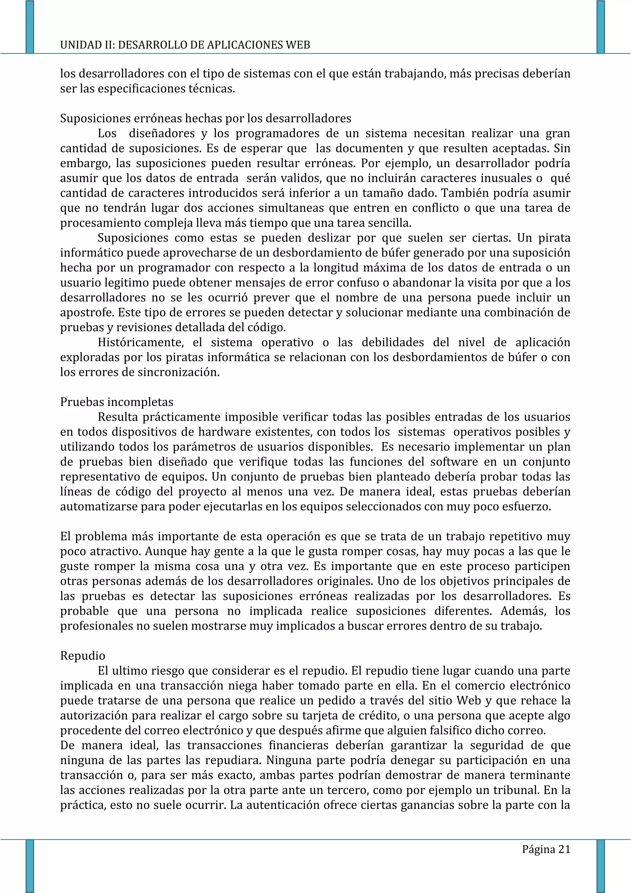 UNIDAD II: DESARROLLO DE APLICACIONES WEB

los desarrolladores con el tipo de sistemas con el que están trabajando, más precisas deberían
ser las especificaciones técnicas.

Suposiciones erróneas hechas por los desarrolladores
       Los diseñadores y los programadores de un sistema necesitan realizar una gran
cantidad de suposiciones. Es de esperar que las documenten y que resulten aceptadas. Sin
embargo, las suposiciones pueden resultar erróneas. Por ejemplo, un desarrollador podría
asumir que los datos de entrada serán validos, que no incluirán caracteres inusuales o qué
cantidad de caracteres introducidos será inferior a un tamaño dado. También podría asumir
que no tendrán lugar dos acciones simultaneas que entren en conflicto o que una tarea de
procesamiento compleja lleva más tiempo que una tarea sencilla.
       Suposiciones como estas se pueden deslizar por que suelen ser ciertas. Un pirata
informático puede aprovecharse de un desbordamiento de búfer generado por una suposición
hecha por un programador con respecto a la longitud máxima de los datos de entrada o un
usuario legitimo puede obtener mensajes de error confuso o abandonar la visita por que a los
desarrolladores no se les ocurrió prever que el nombre de una persona puede incluir un
apostrofe. Este tipo de errores se pueden detectar y solucionar mediante una combinación de
pruebas y revisiones detallada del código.
       Históricamente, el sistema operativo o las debilidades del nivel de aplicación
exploradas por los piratas informática se relacionan con los desbordamientos de búfer o con
los errores de sincronización.

Pruebas incompletas
        Resulta prácticamente imposible verificar todas las posibles entradas de los usuarios
en todos dispositivos de hardware existentes, con todos los sistemas operativos posibles y
utilizando todos los parámetros de usuarios disponibles. Es necesario implementar un plan
de pruebas bien diseñado que verifique todas las funciones del software en un conjunto
representativo de equipos. Un conjunto de pruebas bien planteado debería probar todas las
líneas de código del proyecto al menos una vez. De manera ideal, estas pruebas deberían
automatizarse para poder ejecutarlas en los equipos seleccionados con muy poco esfuerzo.

El problema más importante de esta operación es que se trata de un trabajo repetitivo muy
poco atractivo. Aunque hay gente a la que le gusta romper cosas, hay muy pocas a las que le
guste romper la misma cosa una y otra vez. Es importante que en este proceso participen
otras personas además de los desarrolladores originales. Uno de los objetivos principales de
las pruebas es detectar las suposiciones erróneas realizadas por los desarrolladores. Es
probable que una persona no implicada realice suposiciones diferentes. Además, los
profesionales no suelen mostrarse muy implicados a buscar errores dentro de su trabajo.

Repudio
       El ultimo riesgo que considerar es el repudio. El repudio tiene lugar cuando una parte
implicada en una transacción niega haber tomado parte en ella. En el comercio electrónico
puede tratarse de una persona que realice un pedido a través del sitio Web y que rehace la
autorización para realizar el cargo sobre su tarjeta de crédito, o una persona que acepte algo
procedente del correo electrónico y que después afirme que alguien falsifico dicho correo.
De manera ideal, las transacciones financieras deberían garantizar la seguridad de que
ninguna de las partes las repudiara. Ninguna parte podría denegar su participación en una
transacción o, para ser más exacto, ambas partes podrían demostrar de manera terminante
las acciones realizadas por la otra parte ante un tercero, como por ejemplo un tribunal. En la
práctica, esto no suele ocurrir. La autenticación ofrece ciertas ganancias sobre la parte con la


                                                                                      Página 21
 