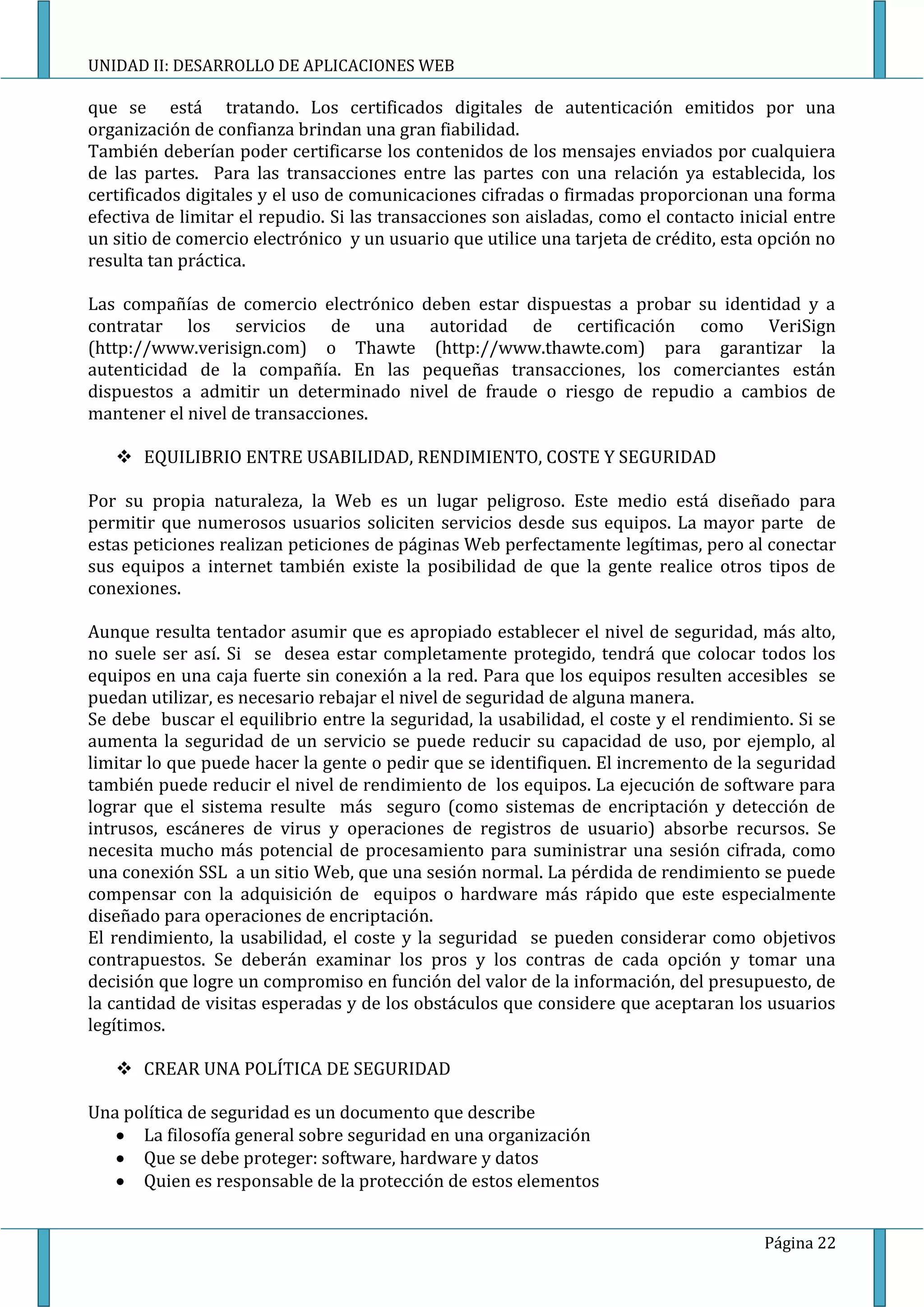 UNIDAD II: DESARROLLO DE APLICACIONES WEB

que se está tratando. Los certificados digitales de autenticación emitidos por una
organización de confianza brindan una gran fiabilidad.
También deberían poder certificarse los contenidos de los mensajes enviados por cualquiera
de las partes. Para las transacciones entre las partes con una relación ya establecida, los
certificados digitales y el uso de comunicaciones cifradas o firmadas proporcionan una forma
efectiva de limitar el repudio. Si las transacciones son aisladas, como el contacto inicial entre
un sitio de comercio electrónico y un usuario que utilice una tarjeta de crédito, esta opción no
resulta tan práctica.

Las compañías de comercio electrónico deben estar dispuestas a probar su identidad y a
contratar los servicios de una autoridad de certificación como VeriSign
(http://www.verisign.com) o Thawte (http://www.thawte.com) para garantizar la
autenticidad de la compañía. En las pequeñas transacciones, los comerciantes están
dispuestos a admitir un determinado nivel de fraude o riesgo de repudio a cambios de
mantener el nivel de transacciones.

    EQUILIBRIO ENTRE USABILIDAD, RENDIMIENTO, COSTE Y SEGURIDAD

Por su propia naturaleza, la Web es un lugar peligroso. Este medio está diseñado para
permitir que numerosos usuarios soliciten servicios desde sus equipos. La mayor parte de
estas peticiones realizan peticiones de páginas Web perfectamente legítimas, pero al conectar
sus equipos a internet también existe la posibilidad de que la gente realice otros tipos de
conexiones.

Aunque resulta tentador asumir que es apropiado establecer el nivel de seguridad, más alto,
no suele ser así. Si se desea estar completamente protegido, tendrá que colocar todos los
equipos en una caja fuerte sin conexión a la red. Para que los equipos resulten accesibles se
puedan utilizar, es necesario rebajar el nivel de seguridad de alguna manera.
Se debe buscar el equilibrio entre la seguridad, la usabilidad, el coste y el rendimiento. Si se
aumenta la seguridad de un servicio se puede reducir su capacidad de uso, por ejemplo, al
limitar lo que puede hacer la gente o pedir que se identifiquen. El incremento de la seguridad
también puede reducir el nivel de rendimiento de los equipos. La ejecución de software para
lograr que el sistema resulte más seguro (como sistemas de encriptación y detección de
intrusos, escáneres de virus y operaciones de registros de usuario) absorbe recursos. Se
necesita mucho más potencial de procesamiento para suministrar una sesión cifrada, como
una conexión SSL a un sitio Web, que una sesión normal. La pérdida de rendimiento se puede
compensar con la adquisición de equipos o hardware más rápido que este especialmente
diseñado para operaciones de encriptación.
El rendimiento, la usabilidad, el coste y la seguridad se pueden considerar como objetivos
contrapuestos. Se deberán examinar los pros y los contras de cada opción y tomar una
decisión que logre un compromiso en función del valor de la información, del presupuesto, de
la cantidad de visitas esperadas y de los obstáculos que considere que aceptaran los usuarios
legítimos.

    CREAR UNA POLÍTICA DE SEGURIDAD

Una política de seguridad es un documento que describe
      La filosofía general sobre seguridad en una organización
      Que se debe proteger: software, hardware y datos
      Quien es responsable de la protección de estos elementos


                                                                                       Página 22
 