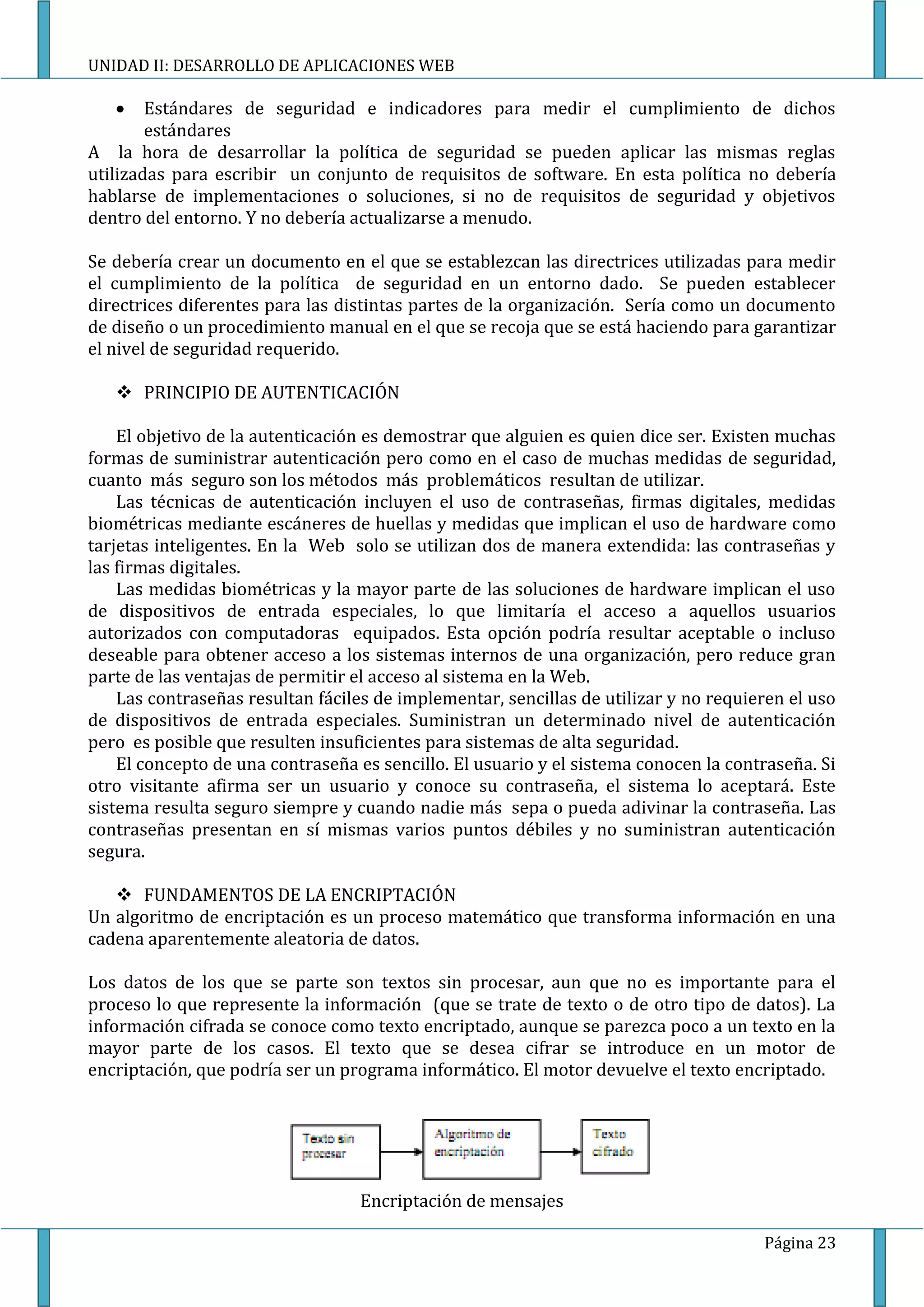 UNIDAD II: DESARROLLO DE APLICACIONES WEB

        Estándares de seguridad e indicadores para medir el cumplimiento de dichos
        estándares
A la hora de desarrollar la política de seguridad se pueden aplicar las mismas reglas
utilizadas para escribir un conjunto de requisitos de software. En esta política no debería
hablarse de implementaciones o soluciones, si no de requisitos de seguridad y objetivos
dentro del entorno. Y no debería actualizarse a menudo.

Se debería crear un documento en el que se establezcan las directrices utilizadas para medir
el cumplimiento de la política de seguridad en un entorno dado. Se pueden establecer
directrices diferentes para las distintas partes de la organización. Sería como un documento
de diseño o un procedimiento manual en el que se recoja que se está haciendo para garantizar
el nivel de seguridad requerido.

    PRINCIPIO DE AUTENTICACIÓN

    El objetivo de la autenticación es demostrar que alguien es quien dice ser. Existen muchas
formas de suministrar autenticación pero como en el caso de muchas medidas de seguridad,
cuanto más seguro son los métodos más problemáticos resultan de utilizar.
    Las técnicas de autenticación incluyen el uso de contraseñas, firmas digitales, medidas
biométricas mediante escáneres de huellas y medidas que implican el uso de hardware como
tarjetas inteligentes. En la Web solo se utilizan dos de manera extendida: las contraseñas y
las firmas digitales.
    Las medidas biométricas y la mayor parte de las soluciones de hardware implican el uso
de dispositivos de entrada especiales, lo que limitaría el acceso a aquellos usuarios
autorizados con computadoras equipados. Esta opción podría resultar aceptable o incluso
deseable para obtener acceso a los sistemas internos de una organización, pero reduce gran
parte de las ventajas de permitir el acceso al sistema en la Web.
    Las contraseñas resultan fáciles de implementar, sencillas de utilizar y no requieren el uso
de dispositivos de entrada especiales. Suministran un determinado nivel de autenticación
pero es posible que resulten insuficientes para sistemas de alta seguridad.
    El concepto de una contraseña es sencillo. El usuario y el sistema conocen la contraseña. Si
otro visitante afirma ser un usuario y conoce su contraseña, el sistema lo aceptará. Este
sistema resulta seguro siempre y cuando nadie más sepa o pueda adivinar la contraseña. Las
contraseñas presentan en sí mismas varios puntos débiles y no suministran autenticación
segura.

    FUNDAMENTOS DE LA ENCRIPTACIÓN
Un algoritmo de encriptación es un proceso matemático que transforma información en una
cadena aparentemente aleatoria de datos.

Los datos de los que se parte son textos sin procesar, aun que no es importante para el
proceso lo que represente la información (que se trate de texto o de otro tipo de datos). La
información cifrada se conoce como texto encriptado, aunque se parezca poco a un texto en la
mayor parte de los casos. El texto que se desea cifrar se introduce en un motor de
encriptación, que podría ser un programa informático. El motor devuelve el texto encriptado.




                                  Encriptación de mensajes

                                                                                      Página 23
 