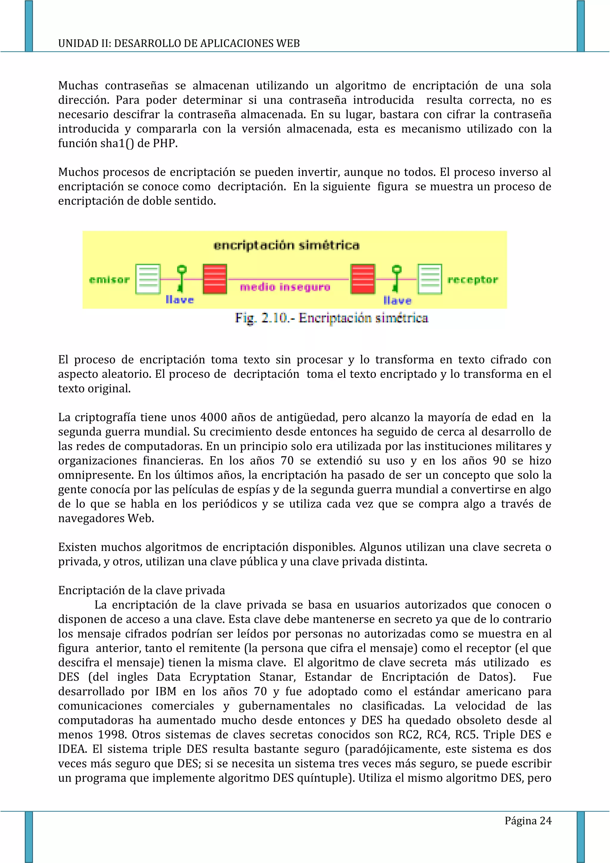 UNIDAD II: DESARROLLO DE APLICACIONES WEB


Muchas contraseñas se almacenan utilizando un algoritmo de encriptación de una sola
dirección. Para poder determinar si una contraseña introducida resulta correcta, no es
necesario descifrar la contraseña almacenada. En su lugar, bastara con cifrar la contraseña
introducida y compararla con la versión almacenada, esta es mecanismo utilizado con la
función sha1() de PHP.

Muchos procesos de encriptación se pueden invertir, aunque no todos. El proceso inverso al
encriptación se conoce como decriptación. En la siguiente figura se muestra un proceso de
encriptación de doble sentido.




El proceso de encriptación toma texto sin procesar y lo transforma en texto cifrado con
aspecto aleatorio. El proceso de decriptación toma el texto encriptado y lo transforma en el
texto original.

La criptografía tiene unos 4000 años de antigüedad, pero alcanzo la mayoría de edad en la
segunda guerra mundial. Su crecimiento desde entonces ha seguido de cerca al desarrollo de
las redes de computadoras. En un principio solo era utilizada por las instituciones militares y
organizaciones financieras. En los años 70 se extendió su uso y en los años 90 se hizo
omnipresente. En los últimos años, la encriptación ha pasado de ser un concepto que solo la
gente conocía por las películas de espías y de la segunda guerra mundial a convertirse en algo
de lo que se habla en los periódicos y se utiliza cada vez que se compra algo a través de
navegadores Web.

Existen muchos algoritmos de encriptación disponibles. Algunos utilizan una clave secreta o
privada, y otros, utilizan una clave pública y una clave privada distinta.

Encriptación de la clave privada
       La encriptación de la clave privada se basa en usuarios autorizados que conocen o
disponen de acceso a una clave. Esta clave debe mantenerse en secreto ya que de lo contrario
los mensaje cifrados podrían ser leídos por personas no autorizadas como se muestra en al
figura anterior, tanto el remitente (la persona que cifra el mensaje) como el receptor (el que
descifra el mensaje) tienen la misma clave. El algoritmo de clave secreta más utilizado es
DES (del ingles Data Ecryptation Stanar, Estandar de Encriptación de Datos). Fue
desarrollado por IBM en los años 70 y fue adoptado como el estándar americano para
comunicaciones comerciales y gubernamentales no clasificadas. La velocidad de las
computadoras ha aumentado mucho desde entonces y DES ha quedado obsoleto desde al
menos 1998. Otros sistemas de claves secretas conocidos son RC2, RC4, RC5. Triple DES e
IDEA. El sistema triple DES resulta bastante seguro (paradójicamente, este sistema es dos
veces más seguro que DES; si se necesita un sistema tres veces más seguro, se puede escribir
un programa que implemente algoritmo DES quíntuple). Utiliza el mismo algoritmo DES, pero


                                                                                     Página 24
 