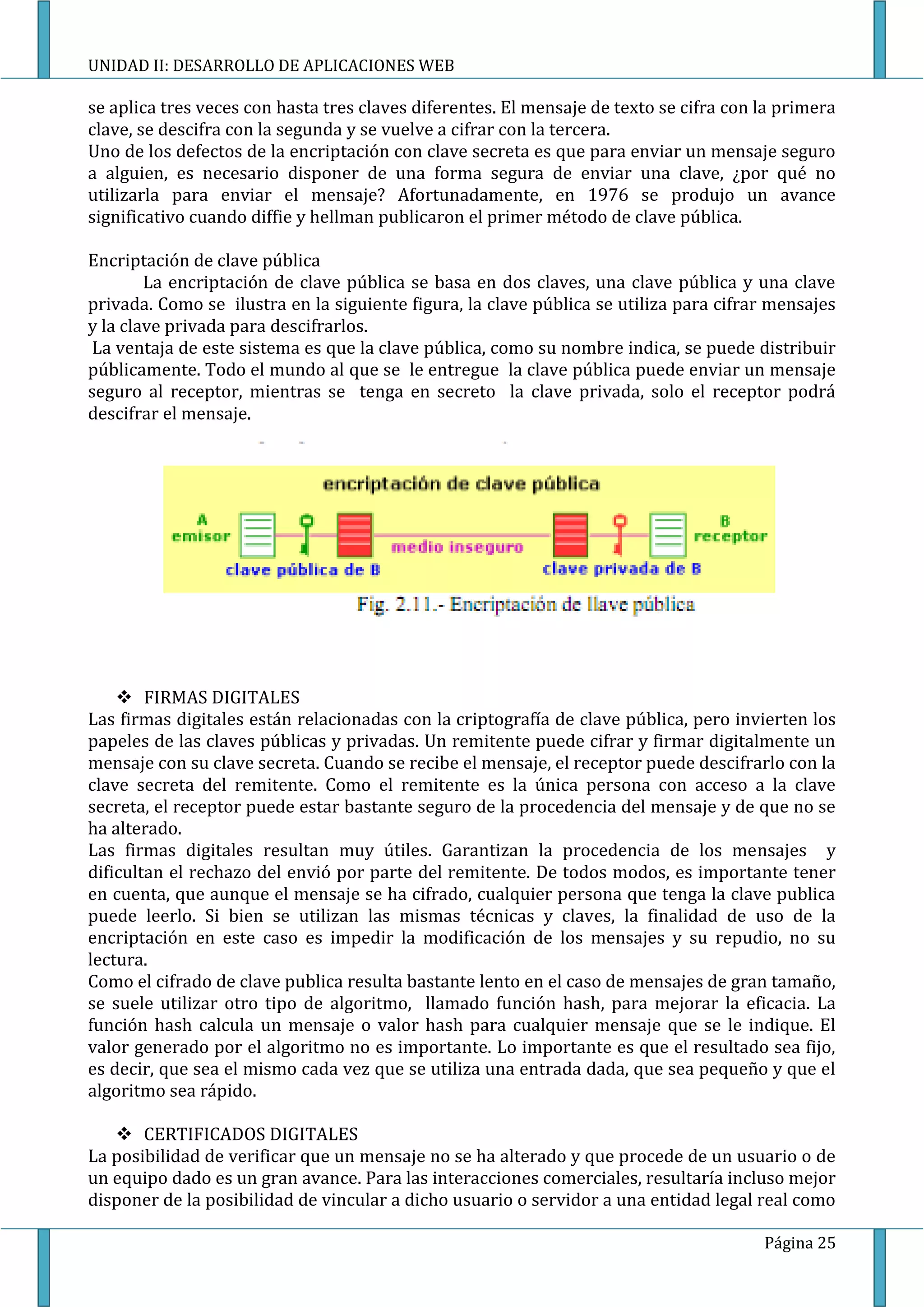 UNIDAD II: DESARROLLO DE APLICACIONES WEB

se aplica tres veces con hasta tres claves diferentes. El mensaje de texto se cifra con la primera
clave, se descifra con la segunda y se vuelve a cifrar con la tercera.
Uno de los defectos de la encriptación con clave secreta es que para enviar un mensaje seguro
a alguien, es necesario disponer de una forma segura de enviar una clave, ¿por qué no
utilizarla para enviar el mensaje? Afortunadamente, en 1976 se produjo un avance
significativo cuando diffie y hellman publicaron el primer método de clave pública.

Encriptación de clave pública
        La encriptación de clave pública se basa en dos claves, una clave pública y una clave
privada. Como se ilustra en la siguiente figura, la clave pública se utiliza para cifrar mensajes
y la clave privada para descifrarlos.
 La ventaja de este sistema es que la clave pública, como su nombre indica, se puede distribuir
públicamente. Todo el mundo al que se le entregue la clave pública puede enviar un mensaje
seguro al receptor, mientras se tenga en secreto la clave privada, solo el receptor podrá
descifrar el mensaje.




     FIRMAS DIGITALES
Las firmas digitales están relacionadas con la criptografía de clave pública, pero invierten los
papeles de las claves públicas y privadas. Un remitente puede cifrar y firmar digitalmente un
mensaje con su clave secreta. Cuando se recibe el mensaje, el receptor puede descifrarlo con la
clave secreta del remitente. Como el remitente es la única persona con acceso a la clave
secreta, el receptor puede estar bastante seguro de la procedencia del mensaje y de que no se
ha alterado.
Las firmas digitales resultan muy útiles. Garantizan la procedencia de los mensajes y
dificultan el rechazo del envió por parte del remitente. De todos modos, es importante tener
en cuenta, que aunque el mensaje se ha cifrado, cualquier persona que tenga la clave publica
puede leerlo. Si bien se utilizan las mismas técnicas y claves, la finalidad de uso de la
encriptación en este caso es impedir la modificación de los mensajes y su repudio, no su
lectura.
Como el cifrado de clave publica resulta bastante lento en el caso de mensajes de gran tamaño,
se suele utilizar otro tipo de algoritmo, llamado función hash, para mejorar la eficacia. La
función hash calcula un mensaje o valor hash para cualquier mensaje que se le indique. El
valor generado por el algoritmo no es importante. Lo importante es que el resultado sea fijo,
es decir, que sea el mismo cada vez que se utiliza una entrada dada, que sea pequeño y que el
algoritmo sea rápido.

    CERTIFICADOS DIGITALES
La posibilidad de verificar que un mensaje no se ha alterado y que procede de un usuario o de
un equipo dado es un gran avance. Para las interacciones comerciales, resultaría incluso mejor
disponer de la posibilidad de vincular a dicho usuario o servidor a una entidad legal real como

                                                                                        Página 25
 