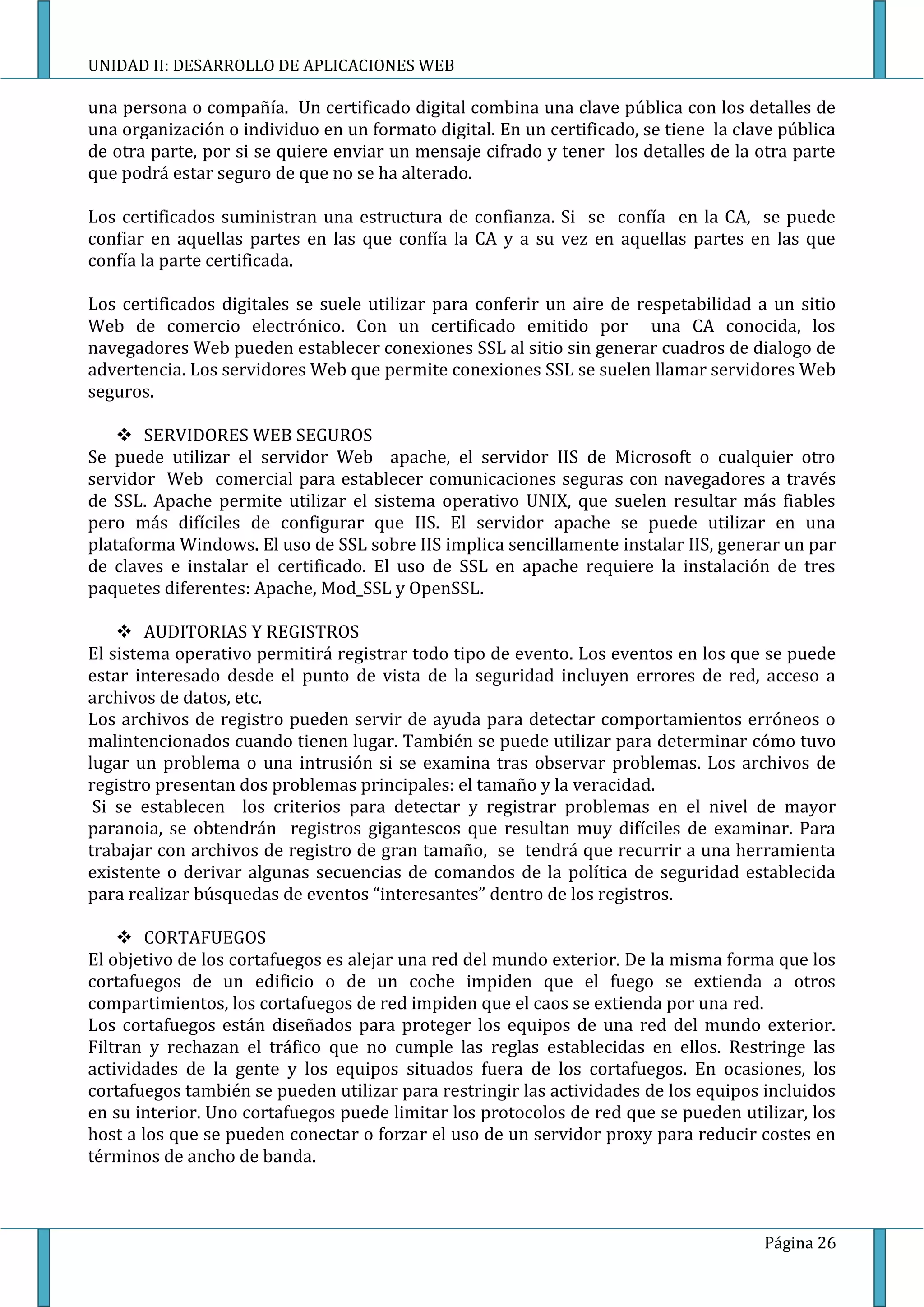 UNIDAD II: DESARROLLO DE APLICACIONES WEB

una persona o compañía. Un certificado digital combina una clave pública con los detalles de
una organización o individuo en un formato digital. En un certificado, se tiene la clave pública
de otra parte, por si se quiere enviar un mensaje cifrado y tener los detalles de la otra parte
que podrá estar seguro de que no se ha alterado.

Los certificados suministran una estructura de confianza. Si se confía en la CA, se puede
confiar en aquellas partes en las que confía la CA y a su vez en aquellas partes en las que
confía la parte certificada.

Los certificados digitales se suele utilizar para conferir un aire de respetabilidad a un sitio
Web de comercio electrónico. Con un certificado emitido por una CA conocida, los
navegadores Web pueden establecer conexiones SSL al sitio sin generar cuadros de dialogo de
advertencia. Los servidores Web que permite conexiones SSL se suelen llamar servidores Web
seguros.

     SERVIDORES WEB SEGUROS
Se puede utilizar el servidor Web apache, el servidor IIS de Microsoft o cualquier otro
servidor Web comercial para establecer comunicaciones seguras con navegadores a través
de SSL. Apache permite utilizar el sistema operativo UNIX, que suelen resultar más fiables
pero más difíciles de configurar que IIS. El servidor apache se puede utilizar en una
plataforma Windows. El uso de SSL sobre IIS implica sencillamente instalar IIS, generar un par
de claves e instalar el certificado. El uso de SSL en apache requiere la instalación de tres
paquetes diferentes: Apache, Mod_SSL y OpenSSL.

     AUDITORIAS Y REGISTROS
El sistema operativo permitirá registrar todo tipo de evento. Los eventos en los que se puede
estar interesado desde el punto de vista de la seguridad incluyen errores de red, acceso a
archivos de datos, etc.
Los archivos de registro pueden servir de ayuda para detectar comportamientos erróneos o
malintencionados cuando tienen lugar. También se puede utilizar para determinar cómo tuvo
lugar un problema o una intrusión si se examina tras observar problemas. Los archivos de
registro presentan dos problemas principales: el tamaño y la veracidad.
 Si se establecen los criterios para detectar y registrar problemas en el nivel de mayor
paranoia, se obtendrán registros gigantescos que resultan muy difíciles de examinar. Para
trabajar con archivos de registro de gran tamaño, se tendrá que recurrir a una herramienta
existente o derivar algunas secuencias de comandos de la política de seguridad establecida
para realizar búsquedas de eventos “interesantes” dentro de los registros.

     CORTAFUEGOS
El objetivo de los cortafuegos es alejar una red del mundo exterior. De la misma forma que los
cortafuegos de un edificio o de un coche impiden que el fuego se extienda a otros
compartimientos, los cortafuegos de red impiden que el caos se extienda por una red.
Los cortafuegos están diseñados para proteger los equipos de una red del mundo exterior.
Filtran y rechazan el tráfico que no cumple las reglas establecidas en ellos. Restringe las
actividades de la gente y los equipos situados fuera de los cortafuegos. En ocasiones, los
cortafuegos también se pueden utilizar para restringir las actividades de los equipos incluidos
en su interior. Uno cortafuegos puede limitar los protocolos de red que se pueden utilizar, los
host a los que se pueden conectar o forzar el uso de un servidor proxy para reducir costes en
términos de ancho de banda.



                                                                                      Página 26
 