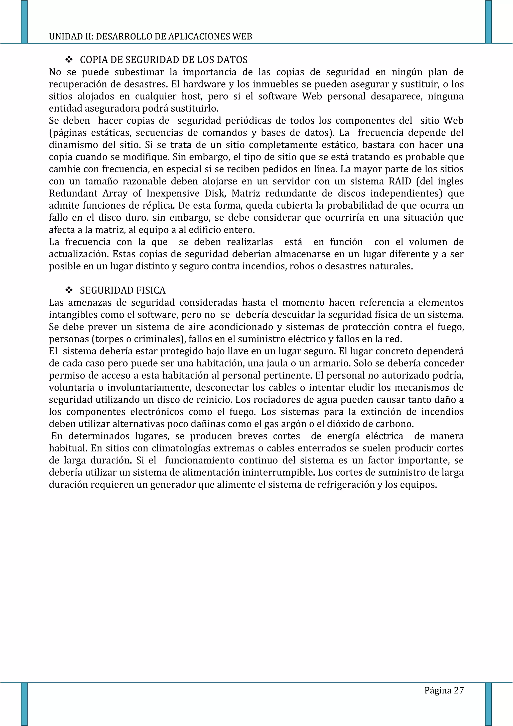 UNIDAD II: DESARROLLO DE APLICACIONES WEB

     COPIA DE SEGURIDAD DE LOS DATOS
No se puede subestimar la importancia de las copias de seguridad en ningún plan de
recuperación de desastres. El hardware y los inmuebles se pueden asegurar y sustituir, o los
sitios alojados en cualquier host, pero si el software Web personal desaparece, ninguna
entidad aseguradora podrá sustituirlo.
Se deben hacer copias de seguridad periódicas de todos los componentes del sitio Web
(páginas estáticas, secuencias de comandos y bases de datos). La frecuencia depende del
dinamismo del sitio. Si se trata de un sitio completamente estático, bastara con hacer una
copia cuando se modifique. Sin embargo, el tipo de sitio que se está tratando es probable que
cambie con frecuencia, en especial si se reciben pedidos en línea. La mayor parte de los sitios
con un tamaño razonable deben alojarse en un servidor con un sistema RAID (del ingles
Redundant Array of Inexpensive Disk, Matriz redundante de discos independientes) que
admite funciones de réplica. De esta forma, queda cubierta la probabilidad de que ocurra un
fallo en el disco duro. sin embargo, se debe considerar que ocurriría en una situación que
afecta a la matriz, al equipo a al edificio entero.
La frecuencia con la que se deben realizarlas está en función con el volumen de
actualización. Estas copias de seguridad deberían almacenarse en un lugar diferente y a ser
posible en un lugar distinto y seguro contra incendios, robos o desastres naturales.

     SEGURIDAD FISICA
Las amenazas de seguridad consideradas hasta el momento hacen referencia a elementos
intangibles como el software, pero no se debería descuidar la seguridad física de un sistema.
Se debe prever un sistema de aire acondicionado y sistemas de protección contra el fuego,
personas (torpes o criminales), fallos en el suministro eléctrico y fallos en la red.
El sistema debería estar protegido bajo llave en un lugar seguro. El lugar concreto dependerá
de cada caso pero puede ser una habitación, una jaula o un armario. Solo se debería conceder
permiso de acceso a esta habitación al personal pertinente. El personal no autorizado podría,
voluntaria o involuntariamente, desconectar los cables o intentar eludir los mecanismos de
seguridad utilizando un disco de reinicio. Los rociadores de agua pueden causar tanto daño a
los componentes electrónicos como el fuego. Los sistemas para la extinción de incendios
deben utilizar alternativas poco dañinas como el gas argón o el dióxido de carbono.
 En determinados lugares, se producen breves cortes de energía eléctrica de manera
habitual. En sitios con climatologías extremas o cables enterrados se suelen producir cortes
de larga duración. Si el funcionamiento continuo del sistema es un factor importante, se
debería utilizar un sistema de alimentación ininterrumpible. Los cortes de suministro de larga
duración requieren un generador que alimente el sistema de refrigeración y los equipos.




                                                                                     Página 27
 