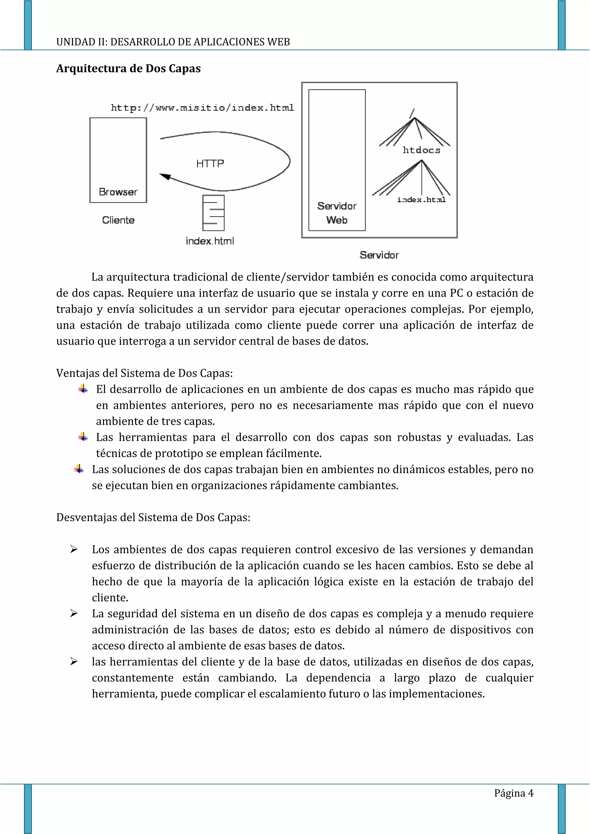 UNIDAD II: DESARROLLO DE APLICACIONES WEB

Arquitectura de Dos Capas




       La arquitectura tradicional de cliente/servidor también es conocida como arquitectura
de dos capas. Requiere una interfaz de usuario que se instala y corre en una PC o estación de
trabajo y envía solicitudes a un servidor para ejecutar operaciones complejas. Por ejemplo,
una estación de trabajo utilizada como cliente puede correr una aplicación de interfaz de
usuario que interroga a un servidor central de bases de datos.

Ventajas del Sistema de Dos Capas:
        El desarrollo de aplicaciones en un ambiente de dos capas es mucho mas rápido que
        en ambientes anteriores, pero no es necesariamente mas rápido que con el nuevo
        ambiente de tres capas.
        Las herramientas para el desarrollo con dos capas son robustas y evaluadas. Las
        técnicas de prototipo se emplean fácilmente.
       Las soluciones de dos capas trabajan bien en ambientes no dinámicos estables, pero no
       se ejecutan bien en organizaciones rápidamente cambiantes.

Desventajas del Sistema de Dos Capas:

     Los ambientes de dos capas requieren control excesivo de las versiones y demandan
      esfuerzo de distribución de la aplicación cuando se les hacen cambios. Esto se debe al
      hecho de que la mayoría de la aplicación lógica existe en la estación de trabajo del
      cliente.
     La seguridad del sistema en un diseño de dos capas es compleja y a menudo requiere
      administración de las bases de datos; esto es debido al número de dispositivos con
      acceso directo al ambiente de esas bases de datos.
     las herramientas del cliente y de la base de datos, utilizadas en diseños de dos capas,
      constantemente están cambiando. La dependencia a largo plazo de cualquier
      herramienta, puede complicar el escalamiento futuro o las implementaciones.




                                                                                     Página 4
 