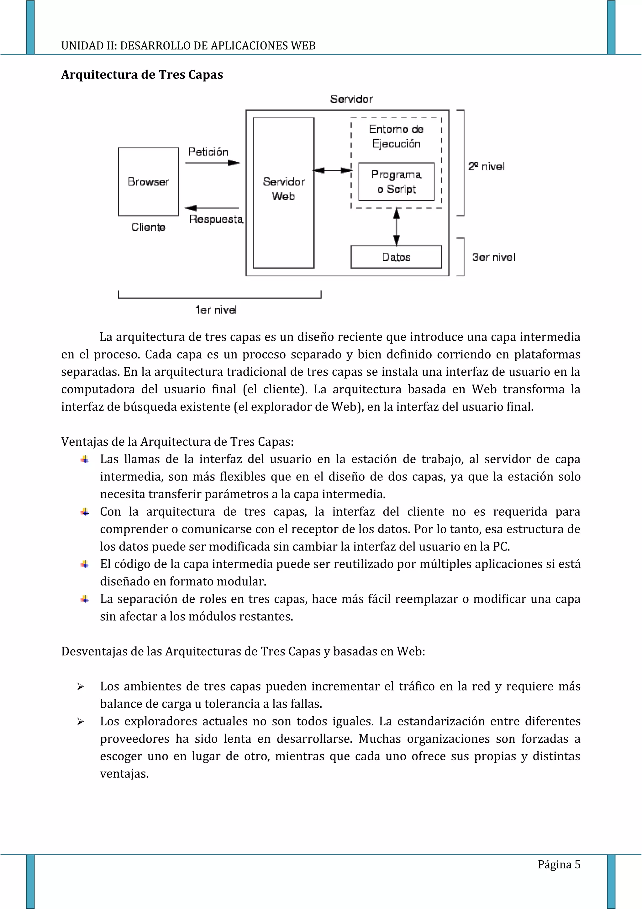 UNIDAD II: DESARROLLO DE APLICACIONES WEB

Arquitectura de Tres Capas




       La arquitectura de tres capas es un diseño reciente que introduce una capa intermedia
en el proceso. Cada capa es un proceso separado y bien definido corriendo en plataformas
separadas. En la arquitectura tradicional de tres capas se instala una interfaz de usuario en la
computadora del usuario final (el cliente). La arquitectura basada en Web transforma la
interfaz de búsqueda existente (el explorador de Web), en la interfaz del usuario final.

Ventajas de la Arquitectura de Tres Capas:
       Las llamas de la interfaz del usuario en la estación de trabajo, al servidor de capa
       intermedia, son más flexibles que en el diseño de dos capas, ya que la estación solo
       necesita transferir parámetros a la capa intermedia.
       Con la arquitectura de tres capas, la interfaz del cliente no es requerida para
       comprender o comunicarse con el receptor de los datos. Por lo tanto, esa estructura de
       los datos puede ser modificada sin cambiar la interfaz del usuario en la PC.
       El código de la capa intermedia puede ser reutilizado por múltiples aplicaciones si está
       diseñado en formato modular.
       La separación de roles en tres capas, hace más fácil reemplazar o modificar una capa
       sin afectar a los módulos restantes.

Desventajas de las Arquitecturas de Tres Capas y basadas en Web:

      Los ambientes de tres capas pueden incrementar el tráfico en la red y requiere más
       balance de carga u tolerancia a las fallas.
      Los exploradores actuales no son todos iguales. La estandarización entre diferentes
       proveedores ha sido lenta en desarrollarse. Muchas organizaciones son forzadas a
       escoger uno en lugar de otro, mientras que cada uno ofrece sus propias y distintas
       ventajas.




                                                                                        Página 5
 