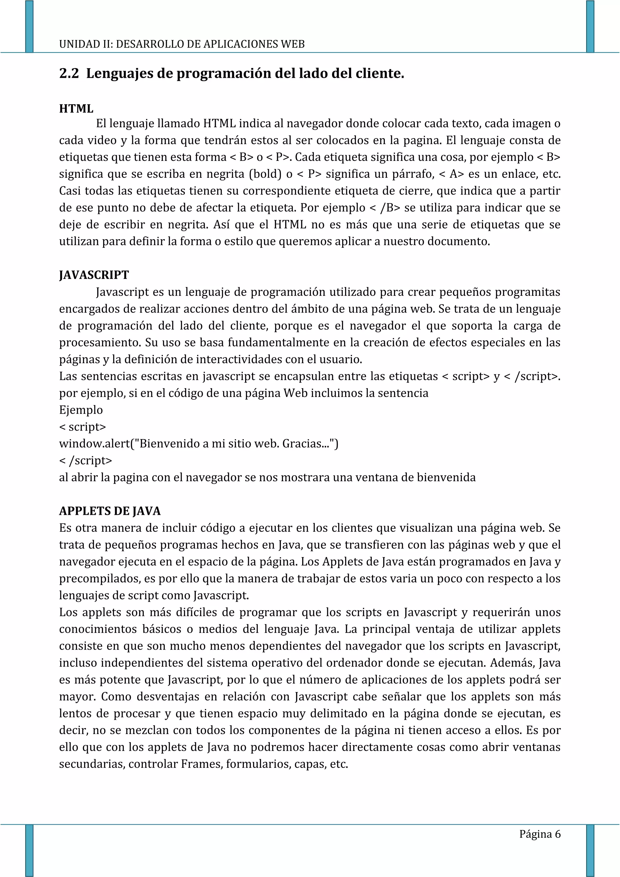 UNIDAD II: DESARROLLO DE APLICACIONES WEB

2.2 Lenguajes de programación del lado del cliente.

HTML
        El lenguaje llamado HTML indica al navegador donde colocar cada texto, cada imagen o
cada video y la forma que tendrán estos al ser colocados en la pagina. El lenguaje consta de
etiquetas que tienen esta forma < B> o < P>. Cada etiqueta significa una cosa, por ejemplo < B>
significa que se escriba en negrita (bold) o < P> significa un párrafo, < A> es un enlace, etc.
Casi todas las etiquetas tienen su correspondiente etiqueta de cierre, que indica que a partir
de ese punto no debe de afectar la etiqueta. Por ejemplo < /B> se utiliza para indicar que se
deje de escribir en negrita. Así que el HTML no es más que una serie de etiquetas que se
utilizan para definir la forma o estilo que queremos aplicar a nuestro documento.

JAVASCRIPT
        Javascript es un lenguaje de programación utilizado para crear pequeños programitas
encargados de realizar acciones dentro del ámbito de una página web. Se trata de un lenguaje
de programación del lado del cliente, porque es el navegador el que soporta la carga de
procesamiento. Su uso se basa fundamentalmente en la creación de efectos especiales en las
páginas y la definición de interactividades con el usuario.
Las sentencias escritas en javascript se encapsulan entre las etiquetas < script> y < /script>.
por ejemplo, si en el código de una página Web incluimos la sentencia
Ejemplo
< script>
window.alert("Bienvenido a mi sitio web. Gracias...")
< /script>
al abrir la pagina con el navegador se nos mostrara una ventana de bienvenida

APPLETS DE JAVA
Es otra manera de incluir código a ejecutar en los clientes que visualizan una página web. Se
trata de pequeños programas hechos en Java, que se transfieren con las páginas web y que el
navegador ejecuta en el espacio de la página. Los Applets de Java están programados en Java y
precompilados, es por ello que la manera de trabajar de estos varia un poco con respecto a los
lenguajes de script como Javascript.
Los applets son más difíciles de programar que los scripts en Javascript y requerirán unos
conocimientos básicos o medios del lenguaje Java. La principal ventaja de utilizar applets
consiste en que son mucho menos dependientes del navegador que los scripts en Javascript,
incluso independientes del sistema operativo del ordenador donde se ejecutan. Además, Java
es más potente que Javascript, por lo que el número de aplicaciones de los applets podrá ser
mayor. Como desventajas en relación con Javascript cabe señalar que los applets son más
lentos de procesar y que tienen espacio muy delimitado en la página donde se ejecutan, es
decir, no se mezclan con todos los componentes de la página ni tienen acceso a ellos. Es por
ello que con los applets de Java no podremos hacer directamente cosas como abrir ventanas
secundarias, controlar Frames, formularios, capas, etc.




                                                                                       Página 6
 