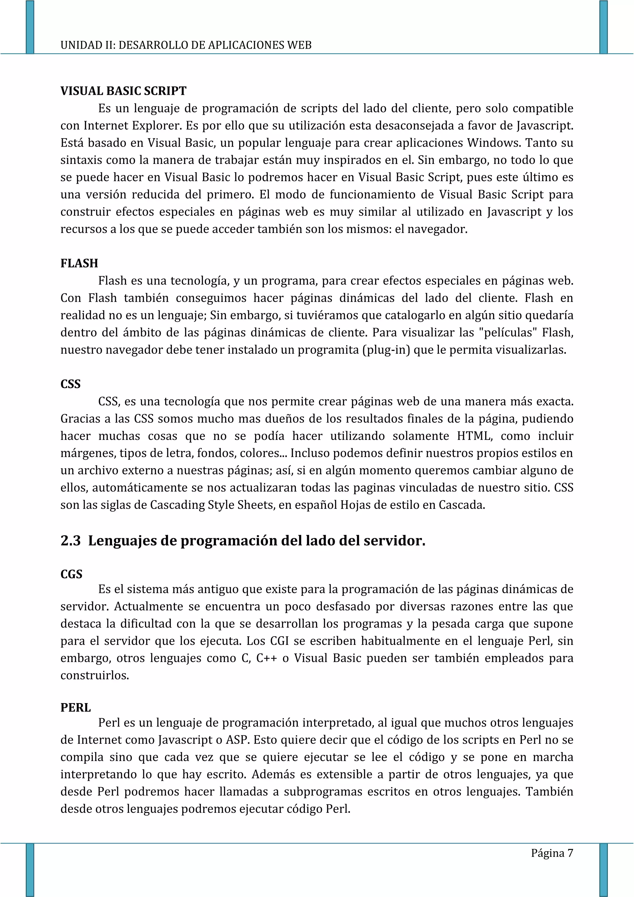 UNIDAD II: DESARROLLO DE APLICACIONES WEB


VISUAL BASIC SCRIPT
       Es un lenguaje de programación de scripts del lado del cliente, pero solo compatible
con Internet Explorer. Es por ello que su utilización esta desaconsejada a favor de Javascript.
Está basado en Visual Basic, un popular lenguaje para crear aplicaciones Windows. Tanto su
sintaxis como la manera de trabajar están muy inspirados en el. Sin embargo, no todo lo que
se puede hacer en Visual Basic lo podremos hacer en Visual Basic Script, pues este último es
una versión reducida del primero. El modo de funcionamiento de Visual Basic Script para
construir efectos especiales en páginas web es muy similar al utilizado en Javascript y los
recursos a los que se puede acceder también son los mismos: el navegador.

FLASH
       Flash es una tecnología, y un programa, para crear efectos especiales en páginas web.
Con Flash también conseguimos hacer páginas dinámicas del lado del cliente. Flash en
realidad no es un lenguaje; Sin embargo, si tuviéramos que catalogarlo en algún sitio quedaría
dentro del ámbito de las páginas dinámicas de cliente. Para visualizar las "películas" Flash,
nuestro navegador debe tener instalado un programita (plug-in) que le permita visualizarlas.

CSS
        CSS, es una tecnología que nos permite crear páginas web de una manera más exacta.
Gracias a las CSS somos mucho mas dueños de los resultados finales de la página, pudiendo
hacer muchas cosas que no se podía hacer utilizando solamente HTML, como incluir
márgenes, tipos de letra, fondos, colores... Incluso podemos definir nuestros propios estilos en
un archivo externo a nuestras páginas; así, si en algún momento queremos cambiar alguno de
ellos, automáticamente se nos actualizaran todas las paginas vinculadas de nuestro sitio. CSS
son las siglas de Cascading Style Sheets, en español Hojas de estilo en Cascada.

2.3 Lenguajes de programación del lado del servidor.

CGS
       Es el sistema más antiguo que existe para la programación de las páginas dinámicas de
servidor. Actualmente se encuentra un poco desfasado por diversas razones entre las que
destaca la dificultad con la que se desarrollan los programas y la pesada carga que supone
para el servidor que los ejecuta. Los CGI se escriben habitualmente en el lenguaje Perl, sin
embargo, otros lenguajes como C, C++ o Visual Basic pueden ser también empleados para
construirlos.

PERL
       Perl es un lenguaje de programación interpretado, al igual que muchos otros lenguajes
de Internet como Javascript o ASP. Esto quiere decir que el código de los scripts en Perl no se
compila sino que cada vez que se quiere ejecutar se lee el código y se pone en marcha
interpretando lo que hay escrito. Además es extensible a partir de otros lenguajes, ya que
desde Perl podremos hacer llamadas a subprogramas escritos en otros lenguajes. También
desde otros lenguajes podremos ejecutar código Perl.


                                                                                        Página 7
 