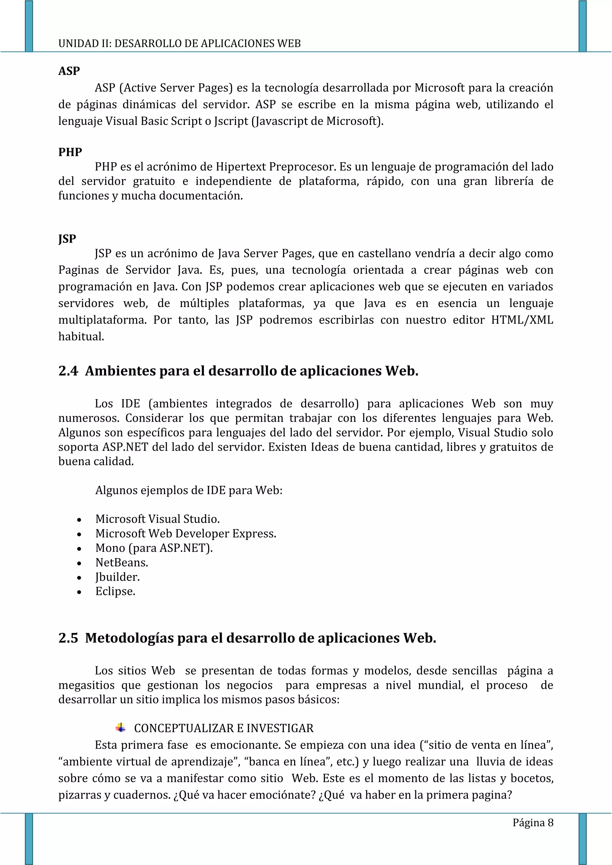 UNIDAD II: DESARROLLO DE APLICACIONES WEB

ASP
      ASP (Active Server Pages) es la tecnología desarrollada por Microsoft para la creación
de páginas dinámicas del servidor. ASP se escribe en la misma página web, utilizando el
lenguaje Visual Basic Script o Jscript (Javascript de Microsoft).

PHP
       PHP es el acrónimo de Hipertext Preprocesor. Es un lenguaje de programación del lado
del servidor gratuito e independiente de plataforma, rápido, con una gran librería de
funciones y mucha documentación.


JSP
       JSP es un acrónimo de Java Server Pages, que en castellano vendría a decir algo como
Paginas de Servidor Java. Es, pues, una tecnología orientada a crear páginas web con
programación en Java. Con JSP podemos crear aplicaciones web que se ejecuten en variados
servidores web, de múltiples plataformas, ya que Java es en esencia un lenguaje
multiplataforma. Por tanto, las JSP podremos escribirlas con nuestro editor HTML/XML
habitual.

2.4 Ambientes para el desarrollo de aplicaciones Web.

      Los IDE (ambientes integrados de desarrollo) para aplicaciones Web son muy
numerosos. Considerar los que permitan trabajar con los diferentes lenguajes para Web.
Algunos son específicos para lenguajes del lado del servidor. Por ejemplo, Visual Studio solo
soporta ASP.NET del lado del servidor. Existen Ideas de buena cantidad, libres y gratuitos de
buena calidad.

       Algunos ejemplos de IDE para Web:

       Microsoft Visual Studio.
       Microsoft Web Developer Express.
       Mono (para ASP.NET).
       NetBeans.
       Jbuilder.
       Eclipse.


2.5 Metodologías para el desarrollo de aplicaciones Web.

      Los sitios Web se presentan de todas formas y modelos, desde sencillas página a
megasitios que gestionan los negocios para empresas a nivel mundial, el proceso de
desarrollar un sitio implica los mismos pasos básicos:

              CONCEPTUALIZAR E INVESTIGAR
       Esta primera fase es emocionante. Se empieza con una idea (“sitio de venta en línea”,
“ambiente virtual de aprendizaje”, “banca en línea”, etc.) y luego realizar una lluvia de ideas
sobre cómo se va a manifestar como sitio Web. Este es el momento de las listas y bocetos,
pizarras y cuadernos. ¿Qué va hacer emociónate? ¿Qué va haber en la primera pagina?

                                                                                       Página 8
 