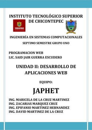 UNIDAD II: DESARROLLO DE APLICACIONES WEB




INSTITUTO TECNOLÓGICO SUPERIOR
        DE CHICONTEPEC


 INGENIERÍA EN SISTEMAS COMPUTACIONALES
               SEPTIMO SEMESTRE GRUPO UNO


PROGRAMACION WEB
LIC. SAID JAIR GUERRA ESCUDERO

        UNIDAD II: DESARROLLO DE
           APLICACIONES WEB
                                  EQUIPO:

                           JAPHET
ING. MARICELA DE LA CRUZ MARTINEZ
ING. ZACARIAS MARQUEZ CRUZ
ING. EPIFANIO MARTINEZ HERNANDEZ
ING. DAVID MARTINEZ DE LA CRUZ


                                            Página 1
 