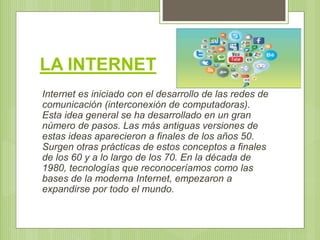 LA INTERNET
Internet es iniciado con el desarrollo de las redes de
comunicación (interconexión de computadoras).
Esta idea...