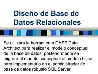 Diseño de Base de
     Datos Relacionales

Se utilizará la herramienta CASE Data
Architect para realizar el modelo conceptual
de la base de datos, posteriormente se
migrará el modelo conceptual al modelo físico
para implementarlo en el administrador de
base de datos robusto SQL Server.               1
 
