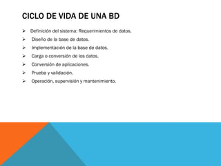 CICLO DE VIDA DE UNA BD
 Definición del sistema: Requerimientos de datos.
 Diseño de la base de datos.
 Implementación de la base de datos.
 Carga o conversión de los datos.
 Conversión de aplicaciones.
 Prueba y validación.
 Operación, supervisión y mantenimiento.
 