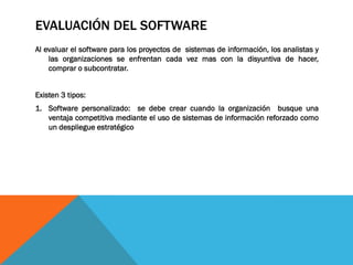 EVALUACIÓN DEL SOFTWARE
Al evaluar el software para los proyectos de sistemas de información, los analistas y
las organizaciones se enfrentan cada vez mas con la disyuntiva de hacer,
comprar o subcontratar.
Existen 3 tipos:
1. Software personalizado: se debe crear cuando la organización busque una
ventaja competitiva mediante el uso de sistemas de información reforzado como
un despliegue estratégico
 