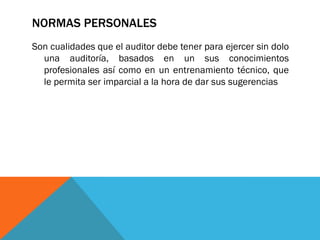 NORMAS PERSONALES
Son cualidades que el auditor debe tener para ejercer sin dolo
una auditoría, basados en un sus conocimientos
profesionales así como en un entrenamiento técnico, que
le permita ser imparcial a la hora de dar sus sugerencias
 