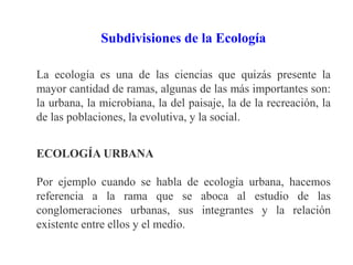 Subdivisiones de la Ecología
La ecología es una de las ciencias que quizás presente la
mayor cantidad de ramas, algunas de las más importantes son:
la urbana, la microbiana, la del paisaje, la de la recreación, la
de las poblaciones, la evolutiva, y la social.
ECOLOGÍA URBANA
Por ejemplo cuando se habla de ecología urbana, hacemos
referencia a la rama que se aboca al estudio de las
conglomeraciones urbanas, sus integrantes y la relación
existente entre ellos y el medio.
 