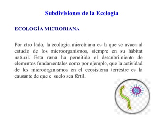 Subdivisiones de la Ecología
ECOLOGÍA MICROBIANA
Por otro lado, la ecología microbiana es la que se avoca al
estudio de los microorganismos, siempre en su hábitat
natural. Esta rama ha permitido el descubrimiento de
elementos fundamentales como por ejemplo, que la actividad
de los microorganismos en el ecosistema terrestre es la
causante de que el suelo sea fértil.
 