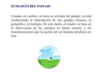 ECOLOGÍA DEL PAISAJE
Cuando, en cambio, se toma la ecología del paisaje, se está
involucrando la interrelación de dos grandes ciencias: la
geografía y la biología. De este modo, el estudio se basa en
la observación de los paisajes en forma natural, y las
transformaciones que la acción del ser humano produzca en
este.
 