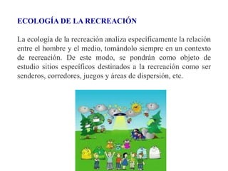 ECOLOGÍA DE LA RECREACIÓN
La ecología de la recreación analiza específicamente la relación
entre el hombre y el medio, tomándolo siempre en un contexto
de recreación. De este modo, se pondrán como objeto de
estudio sitios específicos destinados a la recreación como ser
senderos, corredores, juegos y áreas de dispersión, etc.
 
