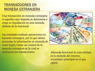 TRANSACCIONES EN
MONEDA EXTRANJERA
Una transacción en moneda extranjera
es aquella cuyo importe se determina o
exige su liquidación en una moneda
distinta de la funcional
Las entidades realizan operaciones en
moneda extranjera, por lo que deben
presentar la información en moneda de
curso legal y tener un control de la
moneda extranjera en la cual se
realizaron las transacciones.
.
•Moneda funcional de una entidad:
es la moneda del entorno
económico principal en el que
opera
 