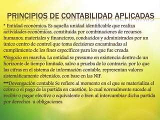 PRINCIPIOS DE CONTABILIDAD APLICADAS
* Entidad económica: Es aquella unidad identificable que realiza
actividades económicas, constituida por combinaciones de recursos
humanos, materiales y financieros, conducidos y administrados por un
único centro de control que toma decisiones encaminadas al
cumplimiento de los fines específicos para los que fue creada
*Negocio en marcha: La entidad se presume en existencia dentro de un
horizonte de tiempo limitado, salvo a prueba de lo contrario, por lo que
las cifras en el sistema de información contable, representan valores
sistemáticamente obtenidos, con base en las NIF.
***Devengación contable Se refiere al momento en el que se materializa el
cobro o el pago de la partida en cuestión, lo cual normalmente sucede al
recibir o pagar efectivo o equivalente o bien al intercambiar dicha partida
por derechos u obligaciones.
 
