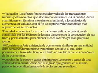 ***Valuación .Los efectos financieros derivados de las transacciones
internas y otros eventos, que afectan económicamente a la entidad, deben
cuantificarse en términos monetarios, atendiendo a los atributos de
elemento a ser valuado, con el fin de captar el valor económico mas
objetivo de los activos netos.
*Dualidad económica La estructura de una entidad económica esta
constituida por los recursos de los que dispone para la consecución de sus
fines y por las fuentes para obtener dichos recursos ya sean propias o
ajenas.
***Consistencia Ante existencia de operaciones similares en una entidad,
debe corresponder un mismo tratamiento contable, el cual debe
permanecer a través del tiempo, en tanto no cambie la esencia económica
de las operaciones.
***Asociación de costos y gastos con ingresos Los costos y gastos de una
entidad deben cuantificarse con el ingreso que generen en el mismo
periodo, independientemente de la fecha en que se realicen.
 