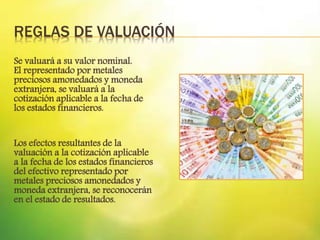 REGLAS DE VALUACIÓN
Se valuará a su valor nominal.
El representado por metales
preciosos amonedados y moneda
extranjera, se valuará a la
cotización aplicable a la fecha de
los estados financieros.
Los efectos resultantes de la
valuación a la cotización aplicable
a la fecha de los estados financieros
del efectivo representado por
metales preciosos amonedados y
moneda extranjera, se reconocerán
en el estado de resultados.
 