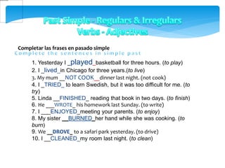Completar las frases en pasado simple
1. Yesterday I _played_basketball for three hours. (to play)
2. I _lived_in Chicago for three years.(to live)
3. My mum __NOT COOK__dinner last night. (not cook)
4. I _TRIED_ to learn Swedish, but it was too difficult for me. (to
try)
5. Linda __FINISHED_ reading that book in two days. (to finish)
6. He ___WROTE_ his homework last Sunday. (to write)
7. I ___ENJOYED_meeting your parents. (to enjoy)
8. My sister __BURNED_her hand while she was cooking. (to
burn)
9. We __DROVE_ to a safari park yesterday. (to drive)
10. I __CLEANED_my room last night. (to clean)
 