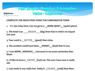 COMPLETE THE ADJECTIVES USING THE COMPARATIVE FORM
1. It´s too noisy here. Can we go to a __MORE QUIET__ (quiet) place?
2. The hotel was ____BIGGER___ (big) than that in which we stayed
last year.
3. Your work is __BETTER__ (good) than mine.
4. The accident could have been __WORST__ (bad) than it was.
5. I was MORE _NERVOUS__ (nervous) in my exam yesterday than
Mark.
6. I´d like to have a _FASTER_ (fast) car. The one I have now is really
old.
7. Last week it was really hot. Today is _COLDER__(cold) than then.
Adjetivos
 