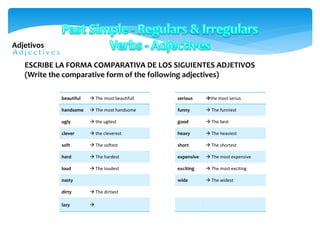 Adjetivos
beautiful  The most beautifull
handsome  The most handsome
ugly  the ugliest
clever  the cleverest
soft  The softest
hard  The hardest
loud  The loudest
nasty
dirty  The dirtiest
lazy 
ESCRIBE LA FORMA COMPARATIVA DE LOS SIGUIENTES ADJETIVOS
(Write the comparative form of the following adjectives)
serious the most serius
funny  The funniest
good  The best
heavy  The heaviest
short  The shortest
expensive  The most expensive
exciting  The most exciting
wide  The widest
 