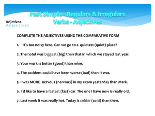 COMPLETE THE ADJECTIVES USING THE COMPARATIVE FORM
1. It´s too noisy here. Can we go to a quietest (quiet) place?
2. The hotel was biggest (big) than that in which we stayed last year.
3. Your work is better (good) than mine.
4. The accident could have been worse (bad) than it was.
5. I was MORE nervous (nervous) in my exam yesterday than Mark.
6. I´d like to have a fastest (fast) car. The one I have now is really old.
7. Last week it was really hot. Today is colder (cold) than then.
Adjetivos
 