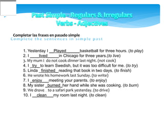 Completar las frases en pasado simple
1. Yesterday I __Played______basketball for three hours. (to play)
2. I ____lived_____in Chicago for three years.(to live)
3. My mum I do not cook dinner last night. (not cook)
4. I _try_ to learn Swedish, but it was too difficult for me. (to try)
5. Linda _finished_ reading that book in two days. (to finish)
6. He wrote his homework last Sunday. (to write)
7. I _enjoy___meeting your parents. (to enjoy)
8. My sister _burned_her hand while she was cooking. (to burn)
9. We drove to a safari park yesterday. (to drive)
10. I __clean___my room last night. (to clean)
 