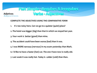 COMPLETE THE ADJECTIVES USING THE COMPARATIVE FORM
1. It´s too noisy here. Can we go to a quieter (quiet) place?
2. The hotel was bigger (big) than that in which we stayed last year.
3. Your work is better (good) than mine.
4. The accident could have been worse (bad) than it was.
5. I was MORE nervous (nervous) in my exam yesterday than Mark.
6. I´d like to have a faster (fast) car. The one I have now is really old.
7. Last week it was really hot. Today is colder (cold) than then.
Adjetivos
 