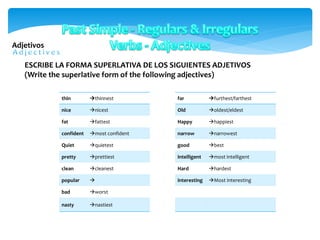 Adjetivos
thin thinnest
nice nicest
fat fattest
confident most confident
Quiet quietest
pretty prettiest
clean cleanest
popular 
bad worst
nasty nastiest
ESCRIBE LA FORMA SUPERLATIVA DE LOS SIGUIENTES ADJETIVOS
(Write the superlative form of the following adjectives)
far furthest/farthest
Old oldest/eldest
Happy happiest
narrow narrowest
good best
intelligent most intelligent
Hard hardest
interesting Most interesting
 