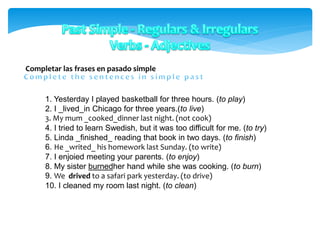 Completar las frases en pasado simple
1. Yesterday I played basketball for three hours. (to play)
2. I _lived_in Chicago for three years.(to live)
3. My mum _cooked_dinner last night. (not cook)
4. I tried to learn Swedish, but it was too difficult for me. (to try)
5. Linda _finished_ reading that book in two days. (to finish)
6. He _writed_ his homework last Sunday. (to write)
7. I enjoied meeting your parents. (to enjoy)
8. My sister burnedher hand while she was cooking. (to burn)
9. We drived to a safari park yesterday. (to drive)
10. I cleaned my room last night. (to clean)
 