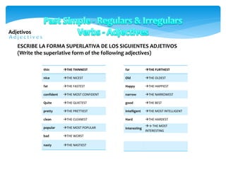 Adjetivos
thin THE THINNEST
nice THE NICEST
fat THE FASTEST
confident THE MOST CONFIDENT
Quite THE QUIETEST
pretty THE PRETTIEST
clean THE CLEANEST
popular THE MOST POPULAR
bad THE WORST
nasty THE NASTIEST
ESCRIBE LA FORMA SUPERLATIVA DE LOS SIGUIENTES ADJETIVOS
(Write the superlative form of the following adjectives)
far THE FURTHEST
Old THE OLDEST
Happy THE HAPPIEST
narrow THE NARROWEST
good THE BEST
intelligent THE MOST INTELLIGENT
Hard THE HARDEST
interesting
→ THE MOST
INTERESTING
 